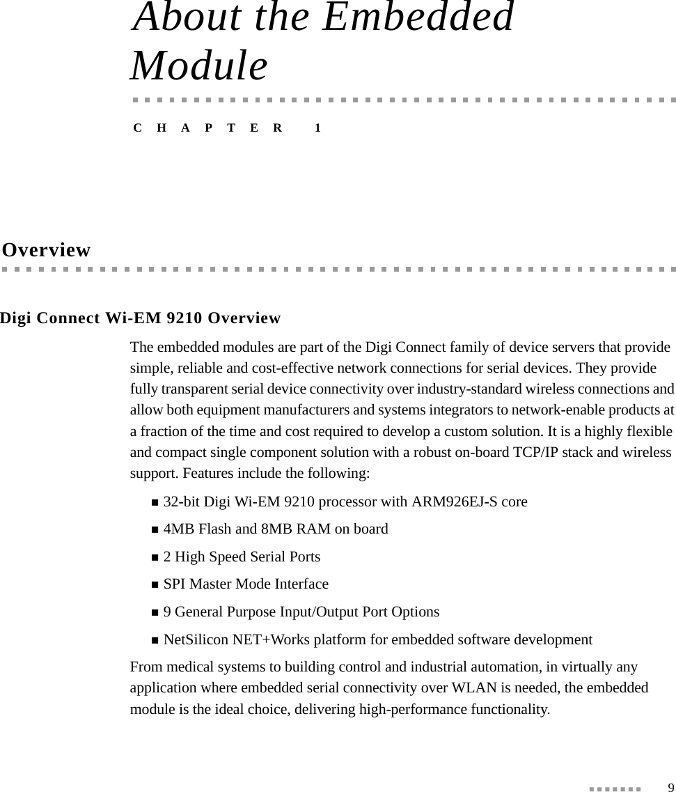  9About the Embedded ModuleCHAPTER 1OverviewDigi Connect Wi-EM 9210 OverviewThe embedded modules are part of the Digi Connect family of device servers that provide simple, reliable and cost-effective network connections for serial devices. They provide fully transparent serial device connectivity over industry-standard wireless connections and allow both equipment manufacturers and systems integrators to network-enable products at a fraction of the time and cost required to develop a custom solution. It is a highly flexible and compact single component solution with a robust on-board TCP/IP stack and wireless support. Features include the following:32-bit Digi Wi-EM 9210 processor with ARM926EJ-S core4MB Flash and 8MB RAM on board2 High Speed Serial PortsSPI Master Mode Interface9 General Purpose Input/Output Port OptionsNetSilicon NET+Works platform for embedded software developmentFrom medical systems to building control and industrial automation, in virtually any application where embedded serial connectivity over WLAN is needed, the embedded module is the ideal choice, delivering high-performance functionality.