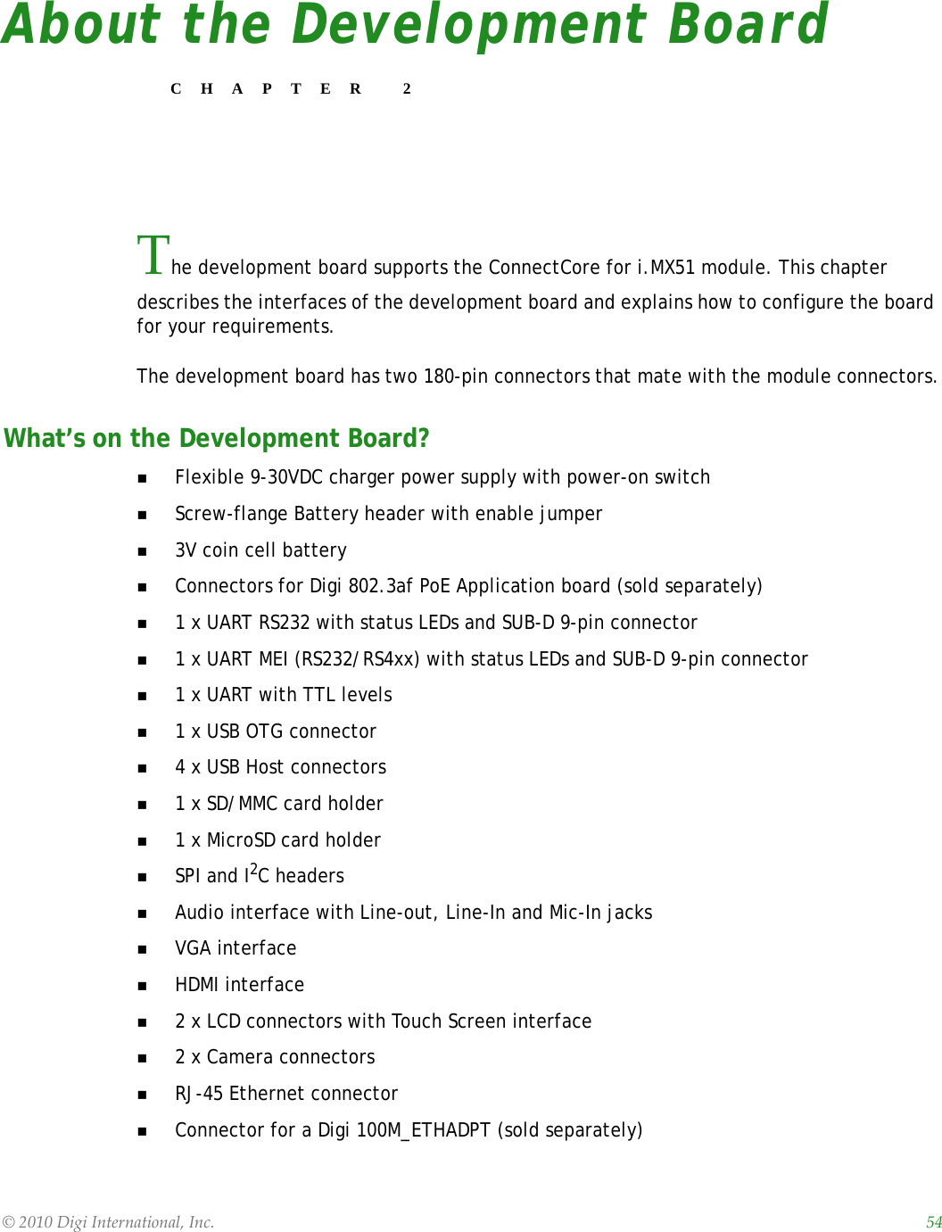 ©2010DigiInternational,Inc. 54About the Development BoardCHAPTER 2The development board supports the ConnectCore for i.MX51 module. This chapter describes the interfaces of the development board and explains how to configure the board for your requirements. The development board has two 180-pin connectors that mate with the module connectors.What’s on the Development Board?Flexible 9-30VDC charger power supply with power-on switchScrew-flange Battery header with enable jumper3V coin cell batteryConnectors for Digi 802.3af PoE Application board (sold separately)1 x UART RS232 with status LEDs and SUB-D 9-pin connector1 x UART MEI (RS232/RS4xx) with status LEDs and SUB-D 9-pin connector1 x UART with TTL levels1 x USB OTG connector4 x USB Host connectors1 x SD/MMC card holder1 x MicroSD card holderSPI and I2C headersAudio interface with Line-out, Line-In and Mic-In jacksVGA interfaceHDMI interface2 x LCD connectors with Touch Screen interface2 x Camera connectorsRJ-45 Ethernet connectorConnector for a Digi 100M_ETHADPT (sold separately)