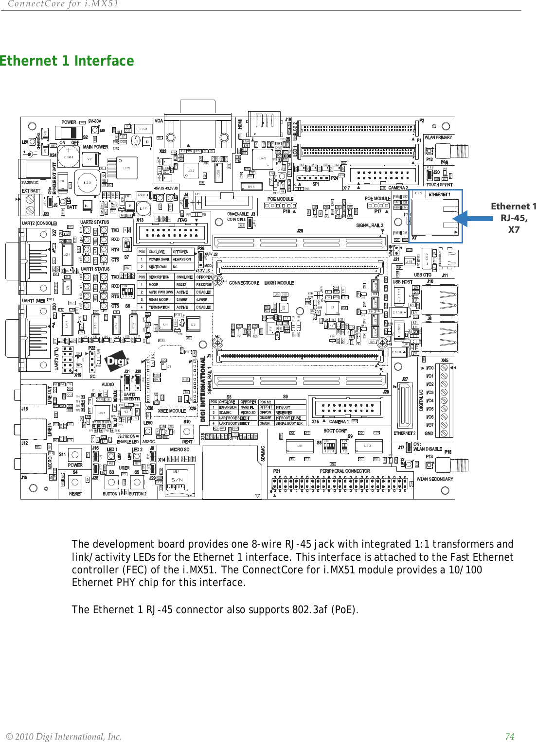 ConnectCorefori.MX51©2010DigiInternational,Inc. 74Ethernet 1 Interface The development board provides one 8-wire RJ-45 jack with integrated 1:1 transformers and link/activity LEDs for the Ethernet 1 interface. This interface is attached to the Fast Ethernet controller (FEC) of the i.MX51. The ConnectCore for i.MX51 module provides a 10/100 Ethernet PHY chip for this interface.The Ethernet 1 RJ-45 connector also supports 802.3af (PoE).Ethernet 1RJ-45,X7