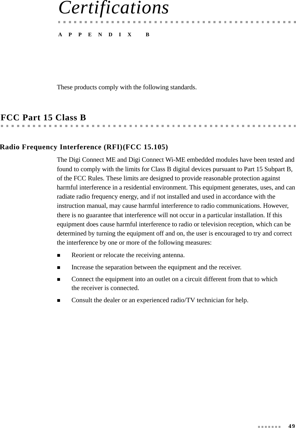  49CertificationsAPPENDIX BThese products comply with the following standards.FCC Part 15 Class BRadio Frequency Interference (RFI)(FCC 15.105)The Digi Connect ME and Digi Connect Wi-ME embedded modules have been tested and found to comply with the limits for Class B digital devices pursuant to Part 15 Subpart B, of the FCC Rules. These limits are designed to provide reasonable protection against harmful interference in a residential environment. This equipment generates, uses, and can radiate radio frequency energy, and if not installed and used in accordance with the instruction manual, may cause harmful interference to radio communications. However, there is no guarantee that interference will not occur in a particular installation. If this equipment does cause harmful interference to radio or television reception, which can be determined by turning the equipment off and on, the user is encouraged to try and correct the interference by one or more of the following measures:Reorient or relocate the receiving antenna.Increase the separation between the equipment and the receiver.Connect the equipment into an outlet on a circuit different from that to which the receiver is connected.Consult the dealer or an experienced radio/TV technician for help.