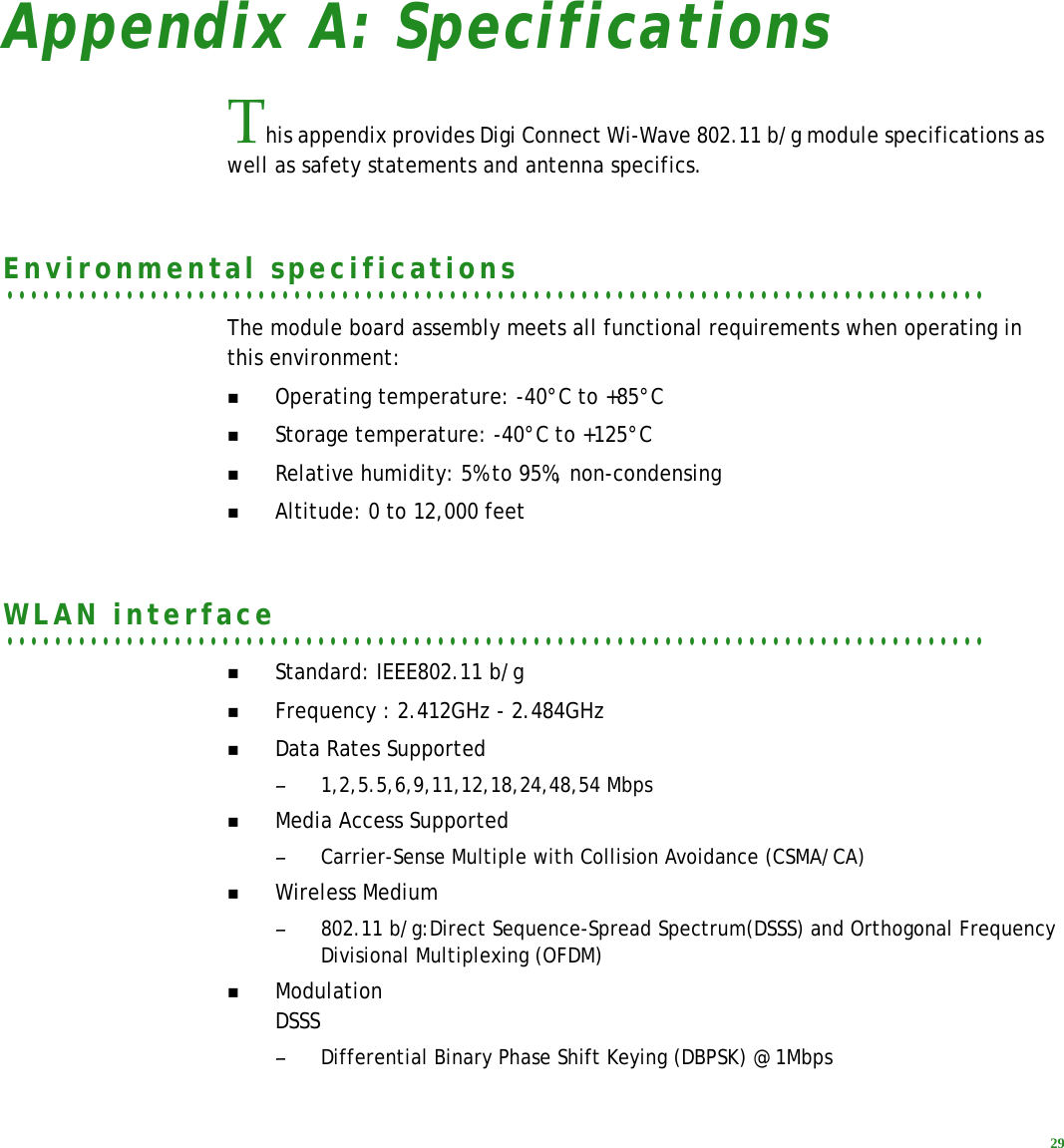 29Appendix A: SpecificationsThis appendix provides Digi Connect Wi-Wave 802.11 b/g module specifications as well as safety statements and antenna specifics.. . . . . . . . . . . . . . . . . . . . . . . . . . . . . . . . . . . . . . . . . . . . . . . . . . . . . . . . . . . . . . . . . . . . . . . . . . . . . . . . . .Environmental specificationsThe module board assembly meets all functional requirements when operating in this environment:Operating temperature: -40°C to +85°CStorage temperature: -40°C to +125°CRelative humidity: 5% to 95%, non-condensingAltitude: 0 to 12,000 feet. . . . . . . . . . . . . . . . . . . . . . . . . . . . . . . . . . . . . . . . . . . . . . . . . . . . . . . . . . . . . . . . . . . . . . . . . . . . . . . . . .WLAN interfaceStandard: IEEE802.11 b/gFrequency : 2.412GHz - 2.484GHzData Rates Supported–1,2,5.5,6,9,11,12,18,24,48,54 MbpsMedia Access Supported–Carrier-Sense Multiple with Collision Avoidance (CSMA/CA)Wireless Medium–802.11 b/g:Direct Sequence-Spread Spectrum(DSSS) and Orthogonal Frequency Divisional Multiplexing (OFDM)ModulationDSSS–Differential Binary Phase Shift Keying (DBPSK) @ 1Mbps