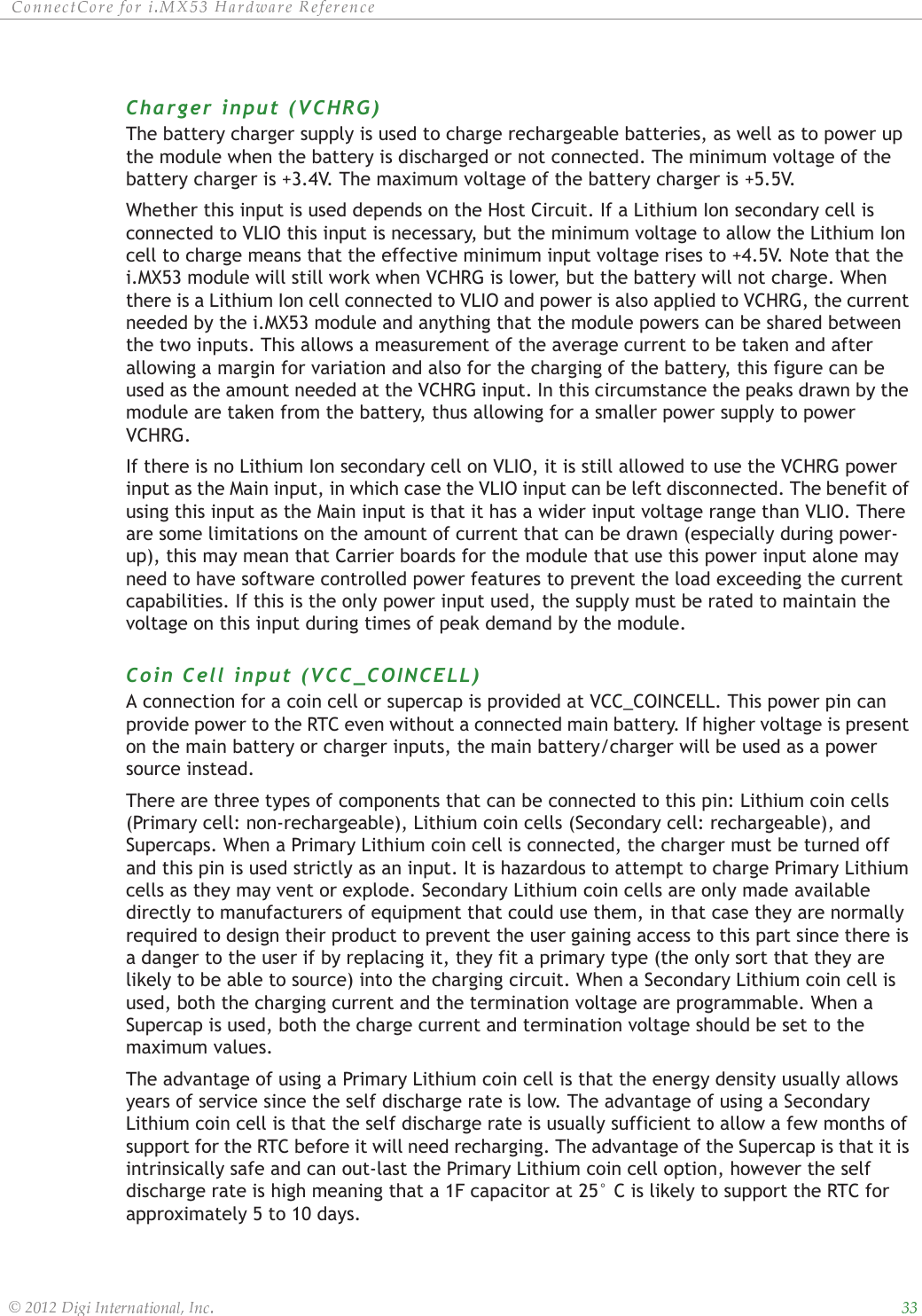 ȱ ȱ ȱ ȱ ȱ ȱȱ ȱ ȱ ȱ ȱȱȱȱȱCharger input (VCHRG)The battery charger supply is used to charge rechargeable batteries, as well as to power up the module when the battery is discharged or not connected. The minimum voltage of the battery charger is +3.4V. The maximum voltage of the battery charger is +5.5V.Whether this input is used depends on the Host Circuit. If a Lithium Ion secondary cell is connected to VLIO this input is necessary, but the minimum voltage to allow the Lithium Ion cell to charge means that the effective minimum input voltage rises to +4.5V. Note that the i.MX53 module will still work when VCHRG is lower, but the battery will not charge. When there is a Lithium Ion cell connected to VLIO and power is also applied to VCHRG, the current needed by the i.MX53 module and anything that the module powers can be shared between the two inputs. This allows a measurement of the average current to be taken and after allowing a margin for variation and also for the charging of the battery, this figure can be used as the amount needed at the VCHRG input. In this circumstance the peaks drawn by the module are taken from the battery, thus allowing for a smaller power supply to power VCHRG.If there is no Lithium Ion secondary cell on VLIO, it is still allowed to use the VCHRG power input as the Main input, in which case the VLIO input can be left disconnected. The benefit of using this input as the Main input is that it has a wider input voltage range than VLIO. There are some limitations on the amount of current that can be drawn (especially during power-up), this may mean that Carrier boards for the module that use this power input alone may need to have software controlled power features to prevent the load exceeding the current capabilities. If this is the only power input used, the supply must be rated to maintain the voltage on this input during times of peak demand by the module.Coin Cell input (VCC_COINCELL)A connection for a coin cell or supercap is provided at VCC_COINCELL. This power pin can provide power to the RTC even without a connected main battery. If higher voltage is present on the main battery or charger inputs, the main battery/charger will be used as a power source instead.There are three types of components that can be connected to this pin: Lithium coin cells (Primary cell: non-rechargeable), Lithium coin cells (Secondary cell: rechargeable), and Supercaps. When a Primary Lithium coin cell is connected, the charger must be turned off and this pin is used strictly as an input. It is hazardous to attempt to charge Primary Lithium cells as they may vent or explode. Secondary Lithium coin cells are only made available directly to manufacturers of equipment that could use them, in that case they are normally required to design their product to prevent the user gaining access to this part since there is a danger to the user if by replacing it, they fit a primary type (the only sort that they are likely to be able to source) into the charging circuit. When a Secondary Lithium coin cell is used, both the charging current and the termination voltage are programmable. When a Supercap is used, both the charge current and termination voltage should be set to the maximum values.The advantage of using a Primary Lithium coin cell is that the energy density usually allows years of service since the self discharge rate is low. The advantage of using a Secondary Lithium coin cell is that the self discharge rate is usually sufficient to allow a few months of support for the RTC before it will need recharging. The advantage of the Supercap is that it is intrinsically safe and can out-last the Primary Lithium coin cell option, however the self discharge rate is high meaning that a 1F capacitor at 25° C is likely to support the RTC for approximately 5 to 10 days.