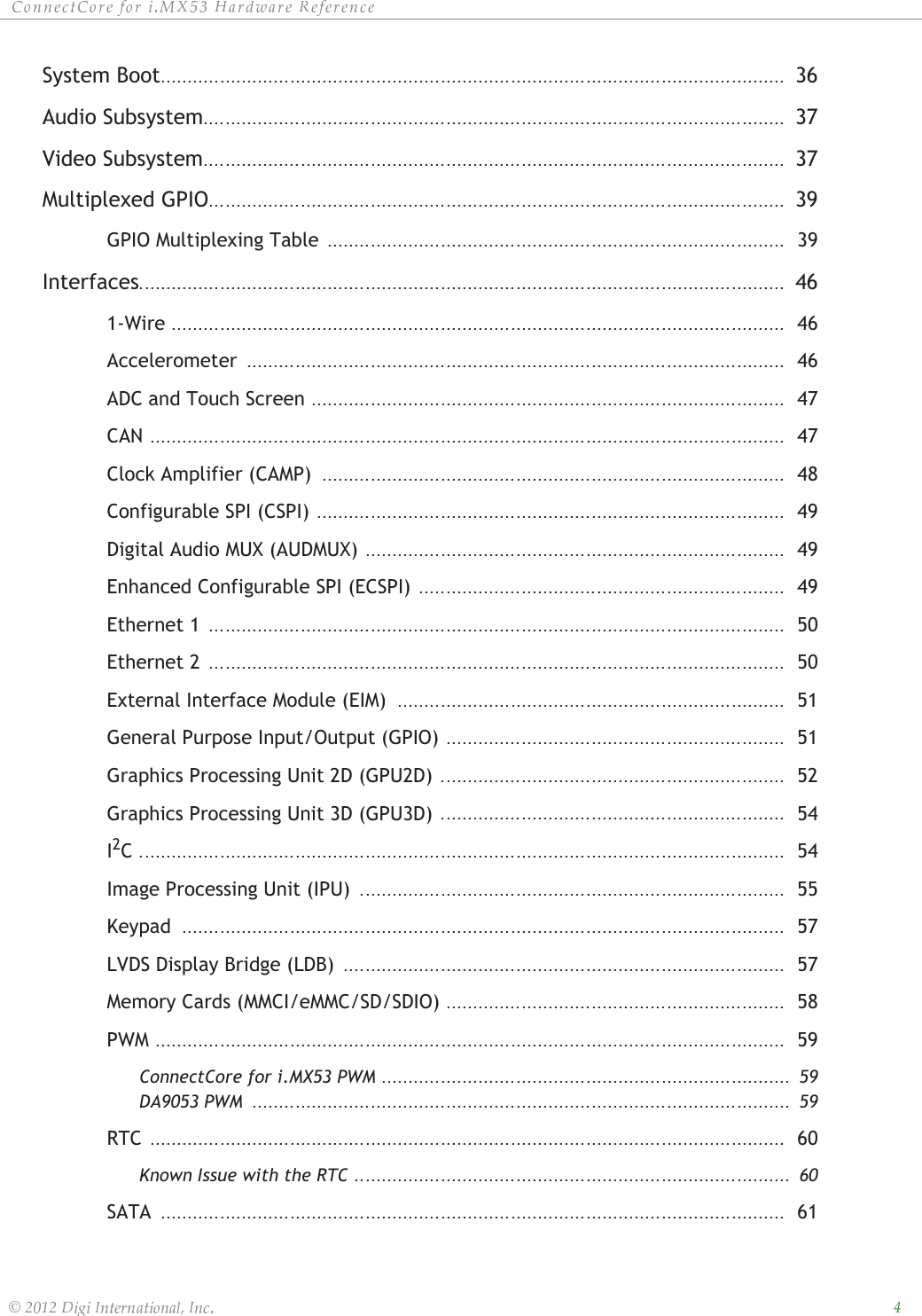 ȱ ȱ ȱ ȱ ȱȱȱȱ ȱ ȱ ȱ ȱ ȱSystem Boot 36Audio Subsystem 37Video Subsystem 37Multiplexed GPIO 39GPIO Multiplexing Table  39Interfaces 461-Wire  46Accelerometer  46ADC and Touch Screen  47CAN  47Clock Amplifier (CAMP)  48Configurable SPI (CSPI)  49Digital Audio MUX (AUDMUX)  49Enhanced Configurable SPI (ECSPI)  49Ethernet 1  50Ethernet 2  50External Interface Module (EIM)  51General Purpose Input/Output (GPIO)  51Graphics Processing Unit 2D (GPU2D)  52Graphics Processing Unit 3D (GPU3D)  54I2C  54Image Processing Unit (IPU)  55Keypad  57LVDS Display Bridge (LDB)  57Memory Cards (MMCI/eMMC/SD/SDIO)  58PWM  59ConnectCore for i.MX53 PWM  59DA9053 PWM  59RTC  60Known Issue with the RTC  60SATA  61