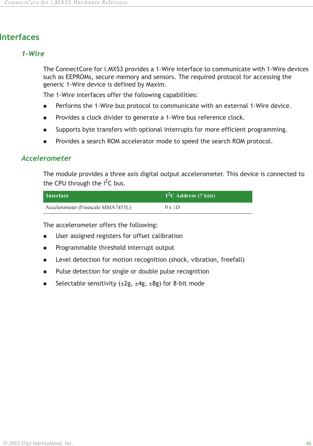 ȱ ȱ ȱ ȱ ȱ ȱȱ ȱ ȱ ȱ ȱȱȱȱȱInterfaces1-WireThe ConnectCore for i.MX53 provides a 1-Wire interface to communicate with 1-Wire devices such as EEPROMs, secure memory and sensors. The required protocol for accessing the generic 1-Wire device is defined by Maxim.The 1-Wire interfaces offer the following capabilities:Performs the 1-Wire bus protocol to communicate with an external 1-Wire device.Provides a clock divider to generate a 1-Wire bus reference clock.Supports byte transfers with optional interrupts for more efficient programming.Provides a search ROM accelerator mode to speed the search ROM protocol.AccelerometerThe module provides a three axis digital output accelerometer. This device is connected to the CPU through the I2C bus. The accelerometer offers the following:User assigned registers for offset calibrationProgrammable threshold interrupt outputLevel detection for motion recognition (shock, vibration, freefall)Pulse detection for single or double pulse recognitionSelectable sensitivity (±2g, ±4g, ±8g) for 8-bit mode