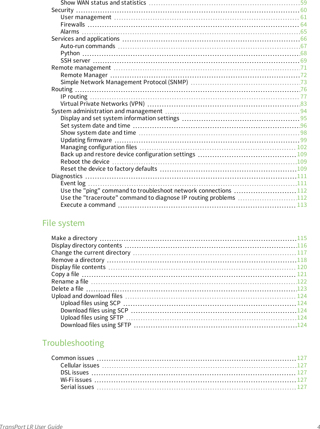 TransPort LR User Guide 4Show WAN status and statistics 59Security 60User management 61Firewalls 64Alarms 65Services and applications 66Auto-run commands 67Python 68SSH server 69Remote management 71Remote Manager 72Simple Network Management Protocol (SNMP) 73Routing 76IP routing 77Virtual Private Networks (VPN) 83System administration and management 94Display and set system information settings 95Set system date and time 96Show system date and time 98Updating firmware 99Managing configuration files 102Back up and restore device configuration settings 109Reboot the device 109Reset the device to factory defaults 109Diagnostics 111Event log 111Use the &quot;ping&quot; command to troubleshoot network connections 112Use the &quot;traceroute&quot; command to diagnose IProuting problems 112Execute a command 113File systemMake a directory 115Display directory contents 116Change the current directory 117Remove a directory 118Display file contents 120Copy a file 121Rename a file 122Delete a file 123Upload and download files 124Upload files using SCP 124Download files using SCP 124Upload files using SFTP 124Download files using SFTP 124TroubleshootingCommon issues 127Cellular issues 127DSL issues 127Wi-Fi issues 127Serial issues 127