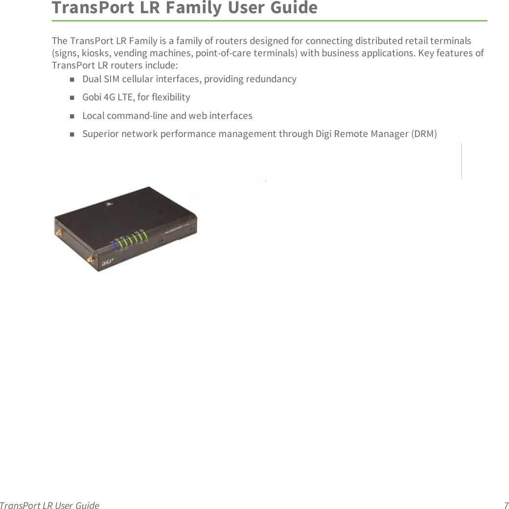 TransPort LR User Guide 7TransPort LR Family User GuideThe TransPort LRFamily is a family of routers designed for connecting distributed retail terminals(signs, kiosks, vending machines, point-of-care terminals) with business applications. Key features ofTransPort LRrouters include:nDual SIM cellular interfaces, providing redundancynGobi 4G LTE, for flexibilitynLocal command-line and web interfacesnSuperior network performance management through Digi Remote Manager (DRM)nWhat other features do we want to cover here? Easy device setup through a wizard?Programmability?