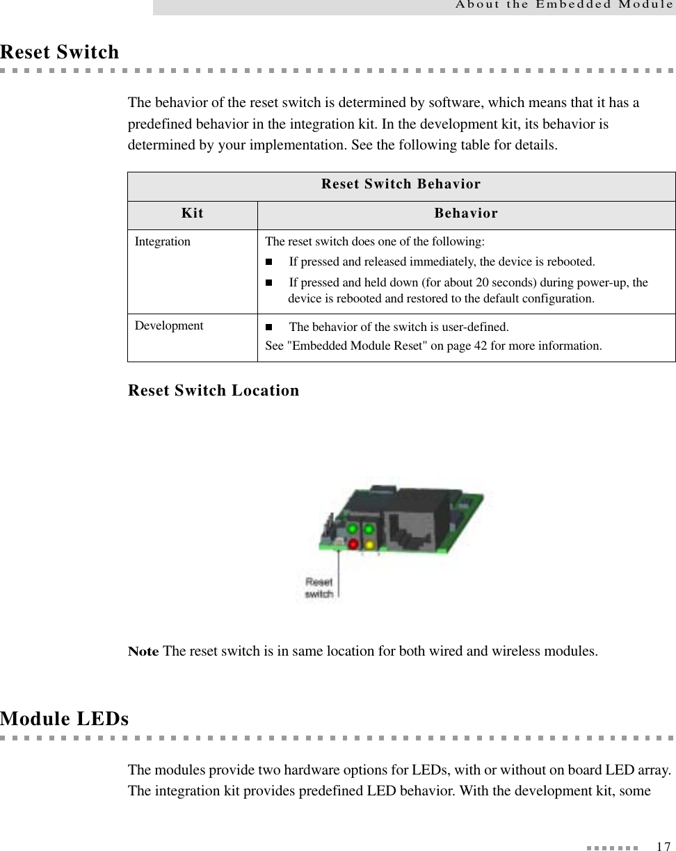 17About the Embedded ModuleReset SwitchThe behavior of the reset switch is determined by software, which means that it has a predefined behavior in the integration kit. In the development kit, its behavior is determined by your implementation. See the following table for details.Reset Switch LocationNote The reset switch is in same location for both wired and wireless modules.Module LEDsThe modules provide two hardware options for LEDs, with or without on board LED array. The integration kit provides predefined LED behavior. With the development kit, some Reset Switch BehaviorKit BehaviorIntegration The reset switch does one of the following:If pressed and released immediately, the device is rebooted.If pressed and held down (for about 20 seconds) during power-up, the device is rebooted and restored to the default configuration.Development The behavior of the switch is user-defined.See &quot;Embedded Module Reset&quot; on page 42 for more information.