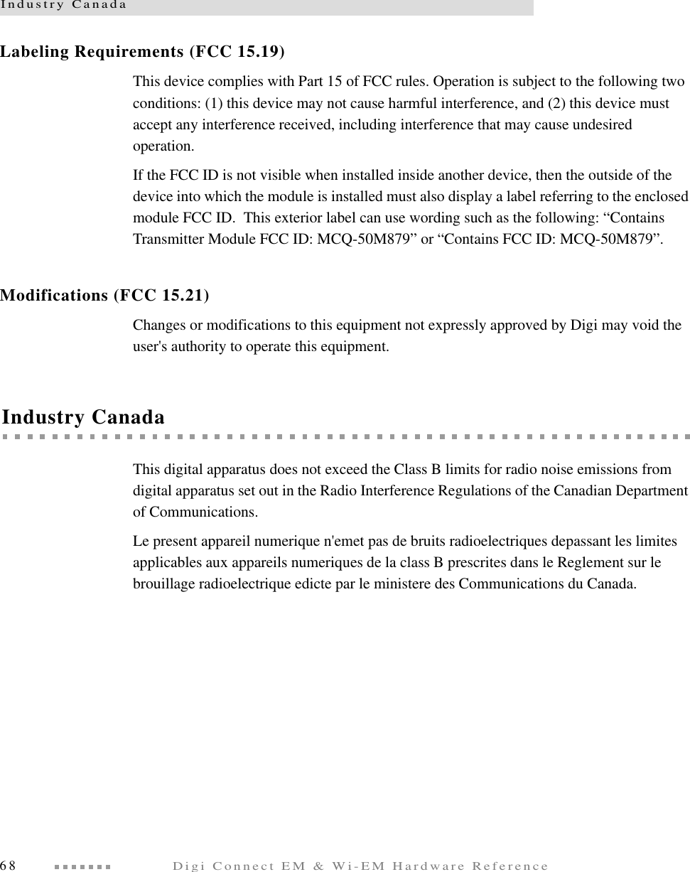 Industry Canada68Digi Connect EM &amp; Wi-EM Hardware ReferenceLabeling Requirements (FCC 15.19)This device complies with Part 15 of FCC rules. Operation is subject to the following two conditions: (1) this device may not cause harmful interference, and (2) this device must accept any interference received, including interference that may cause undesired operation.If the FCC ID is not visible when installed inside another device, then the outside of the device into which the module is installed must also display a label referring to the enclosed module FCC ID.  This exterior label can use wording such as the following: “Contains Transmitter Module FCC ID: MCQ-50M879” or “Contains FCC ID: MCQ-50M879”.Modifications (FCC 15.21)Changes or modifications to this equipment not expressly approved by Digi may void the user&apos;s authority to operate this equipment.Industry CanadaThis digital apparatus does not exceed the Class B limits for radio noise emissions from digital apparatus set out in the Radio Interference Regulations of the Canadian Department of Communications.Le present appareil numerique n&apos;emet pas de bruits radioelectriques depassant les limites applicables aux appareils numeriques de la class B prescrites dans le Reglement sur le brouillage radioelectrique edicte par le ministere des Communications du Canada.