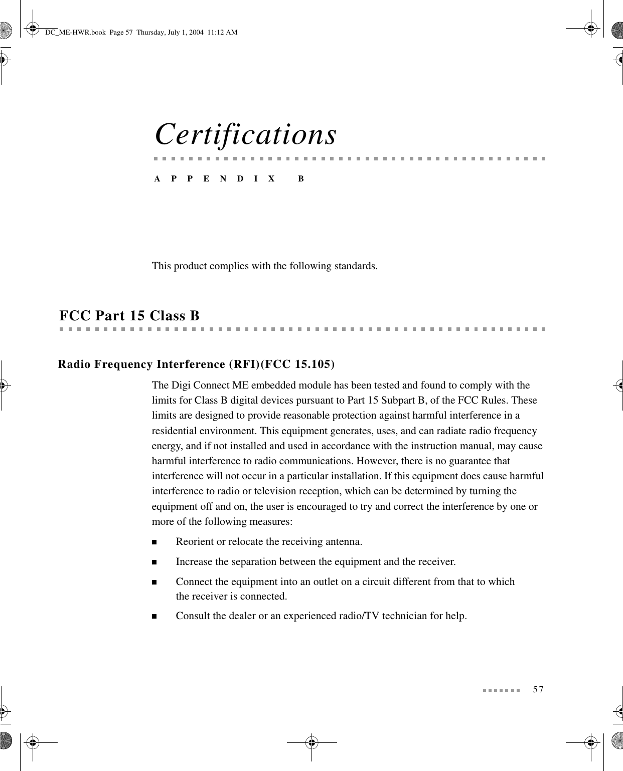 57CertificationsAPPENDIX BThis product complies with the following standards.FCC Part 15 Class BRadio Frequency Interference (RFI)(FCC 15.105)The Digi Connect ME embedded module has been tested and found to comply with the limits for Class B digital devices pursuant to Part 15 Subpart B, of the FCC Rules. These limits are designed to provide reasonable protection against harmful interference in a residential environment. This equipment generates, uses, and can radiate radio frequency energy, and if not installed and used in accordance with the instruction manual, may cause harmful interference to radio communications. However, there is no guarantee that interference will not occur in a particular installation. If this equipment does cause harmful interference to radio or television reception, which can be determined by turning the equipment off and on, the user is encouraged to try and correct the interference by one or more of the following measures:Reorient or relocate the receiving antenna.Increase the separation between the equipment and the receiver.Connect the equipment into an outlet on a circuit different from that to which the receiver is connected.Consult the dealer or an experienced radio/TV technician for help.DC_ME-HWR.book  Page 57  Thursday, July 1, 2004  11:12 AM