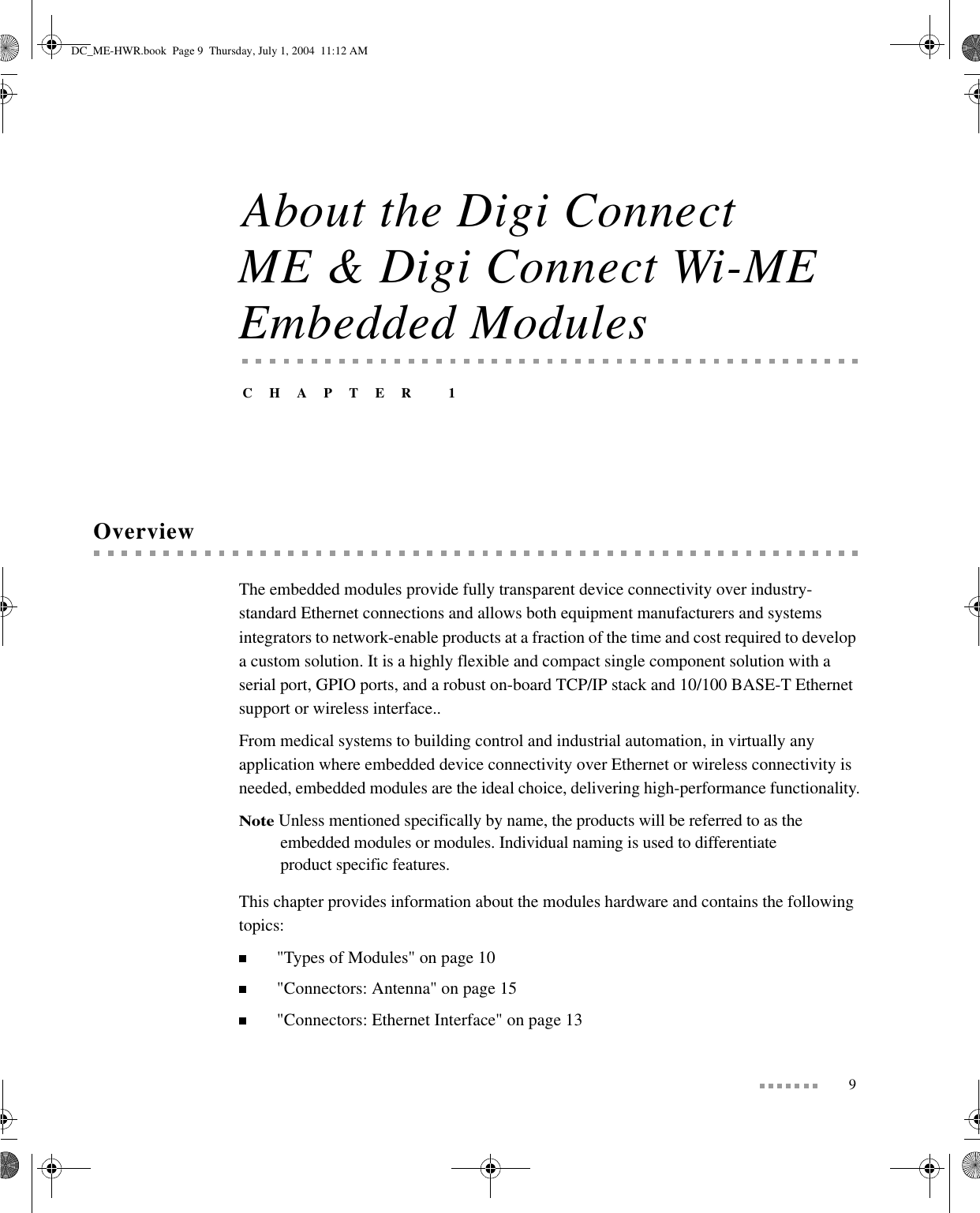 9About the Digi Connect ME &amp; Digi Connect Wi-ME Embedded ModulesCHAPTER 1OverviewThe embedded modules provide fully transparent device connectivity over industry-standard Ethernet connections and allows both equipment manufacturers and systems integrators to network-enable products at a fraction of the time and cost required to develop a custom solution. It is a highly flexible and compact single component solution with a serial port, GPIO ports, and a robust on-board TCP/IP stack and 10/100 BASE-T Ethernet support or wireless interface..From medical systems to building control and industrial automation, in virtually any application where embedded device connectivity over Ethernet or wireless connectivity is needed, embedded modules are the ideal choice, delivering high-performance functionality.Note Unless mentioned specifically by name, the products will be referred to as the embedded modules or modules. Individual naming is used to differentiate product specific features.This chapter provides information about the modules hardware and contains the following topics:&quot;Types of Modules&quot; on page 10&quot;Connectors: Antenna&quot; on page 15&quot;Connectors: Ethernet Interface&quot; on page 13DC_ME-HWR.book  Page 9  Thursday, July 1, 2004  11:12 AM