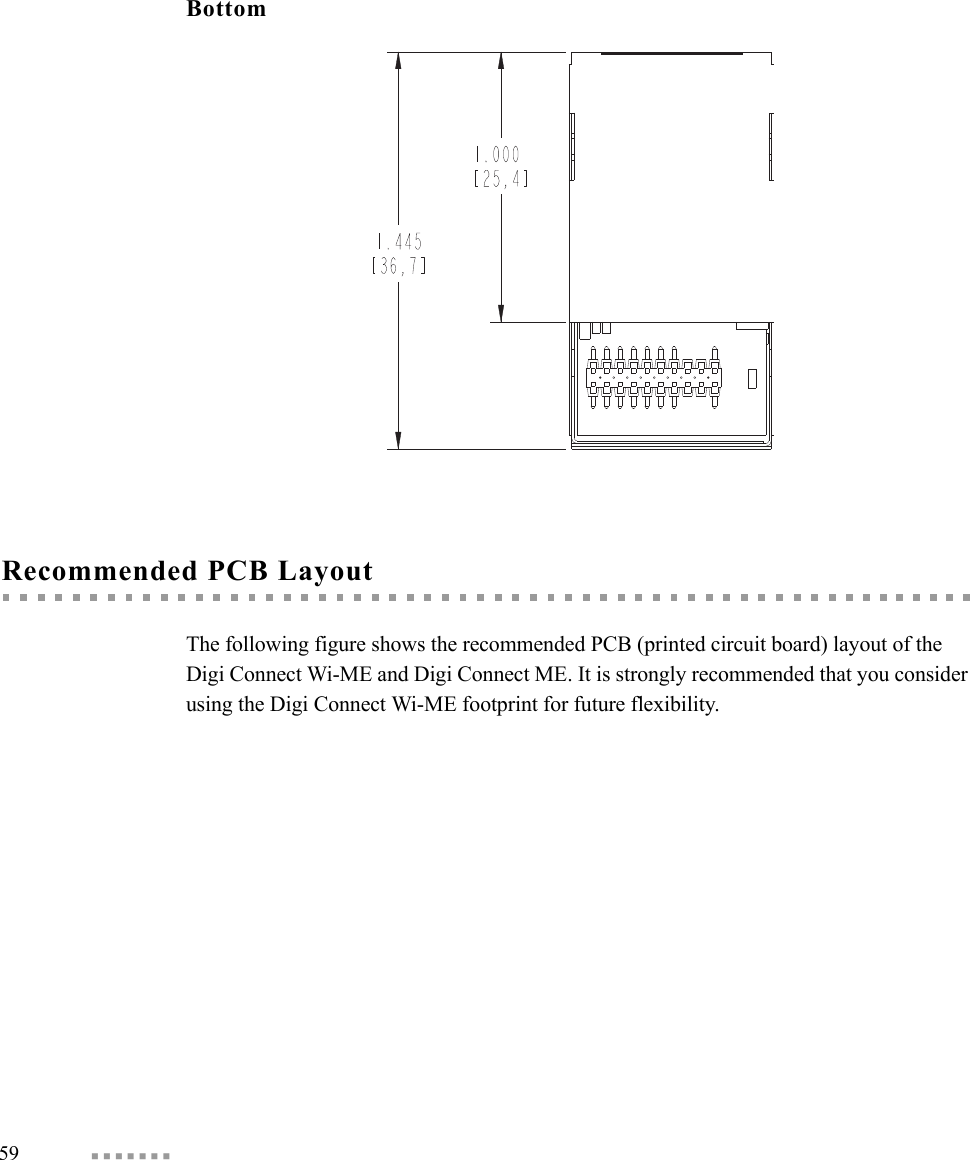 59  BottomRecommended PCB LayoutThe following figure shows the recommended PCB (printed circuit board) layout of the Digi Connect Wi-ME and Digi Connect ME. It is strongly recommended that you consider using the Digi Connect Wi-ME footprint for future flexibility.