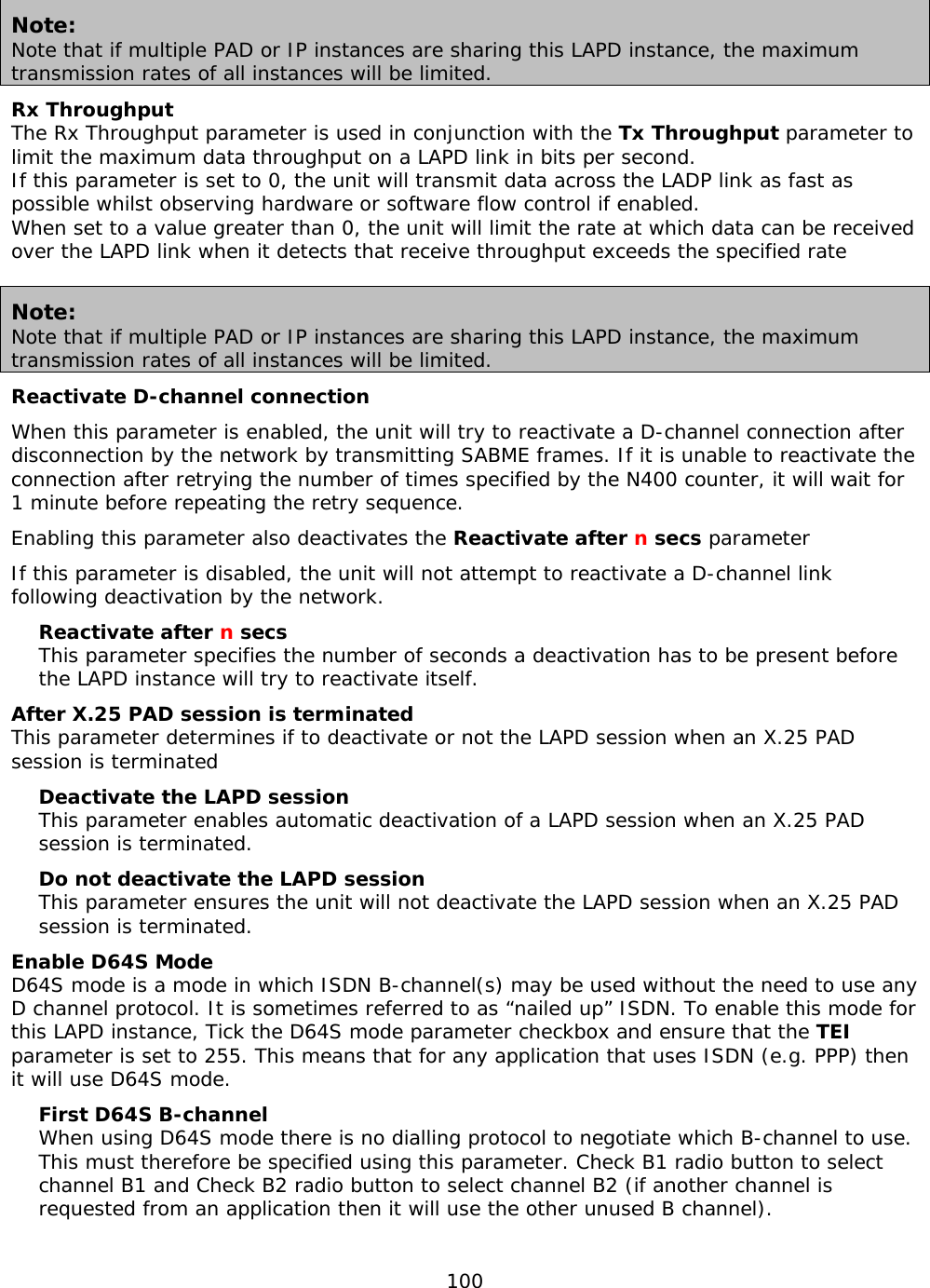 100  Note: Note that if multiple PAD or IP instances are sharing this LAPD instance, the maximum transmission rates of all instances will be limited. Rx Throughput The Rx Throughput parameter is used in conjunction with the Tx Throughput parameter to limit the maximum data throughput on a LAPD link in bits per second. If this parameter is set to 0, the unit will transmit data across the LADP link as fast as possible whilst observing hardware or software flow control if enabled. When set to a value greater than 0, the unit will limit the rate at which data can be received over the LAPD link when it detects that receive throughput exceeds the specified rate  Note: Note that if multiple PAD or IP instances are sharing this LAPD instance, the maximum transmission rates of all instances will be limited. Reactivate D-channel connection When this parameter is enabled, the unit will try to reactivate a D-channel connection after disconnection by the network by transmitting SABME frames. If it is unable to reactivate the connection after retrying the number of times specified by the N400 counter, it will wait for 1 minute before repeating the retry sequence. Enabling this parameter also deactivates the Reactivate after n secs parameter If this parameter is disabled, the unit will not attempt to reactivate a D-channel link following deactivation by the network. Reactivate after n secs This parameter specifies the number of seconds a deactivation has to be present before the LAPD instance will try to reactivate itself. After X.25 PAD session is terminated This parameter determines if to deactivate or not the LAPD session when an X.25 PAD session is terminated Deactivate the LAPD session This parameter enables automatic deactivation of a LAPD session when an X.25 PAD session is terminated. Do not deactivate the LAPD session This parameter ensures the unit will not deactivate the LAPD session when an X.25 PAD session is terminated. Enable D64S Mode D64S mode is a mode in which ISDN B-channel(s) may be used without the need to use any D channel protocol. It is sometimes referred to as “nailed up” ISDN. To enable this mode for this LAPD instance, Tick the D64S mode parameter checkbox and ensure that the TEI parameter is set to 255. This means that for any application that uses ISDN (e.g. PPP) then it will use D64S mode. First D64S B-channel When using D64S mode there is no dialling protocol to negotiate which B-channel to use. This must therefore be specified using this parameter. Check B1 radio button to select channel B1 and Check B2 radio button to select channel B2 (if another channel is requested from an application then it will use the other unused B channel).    