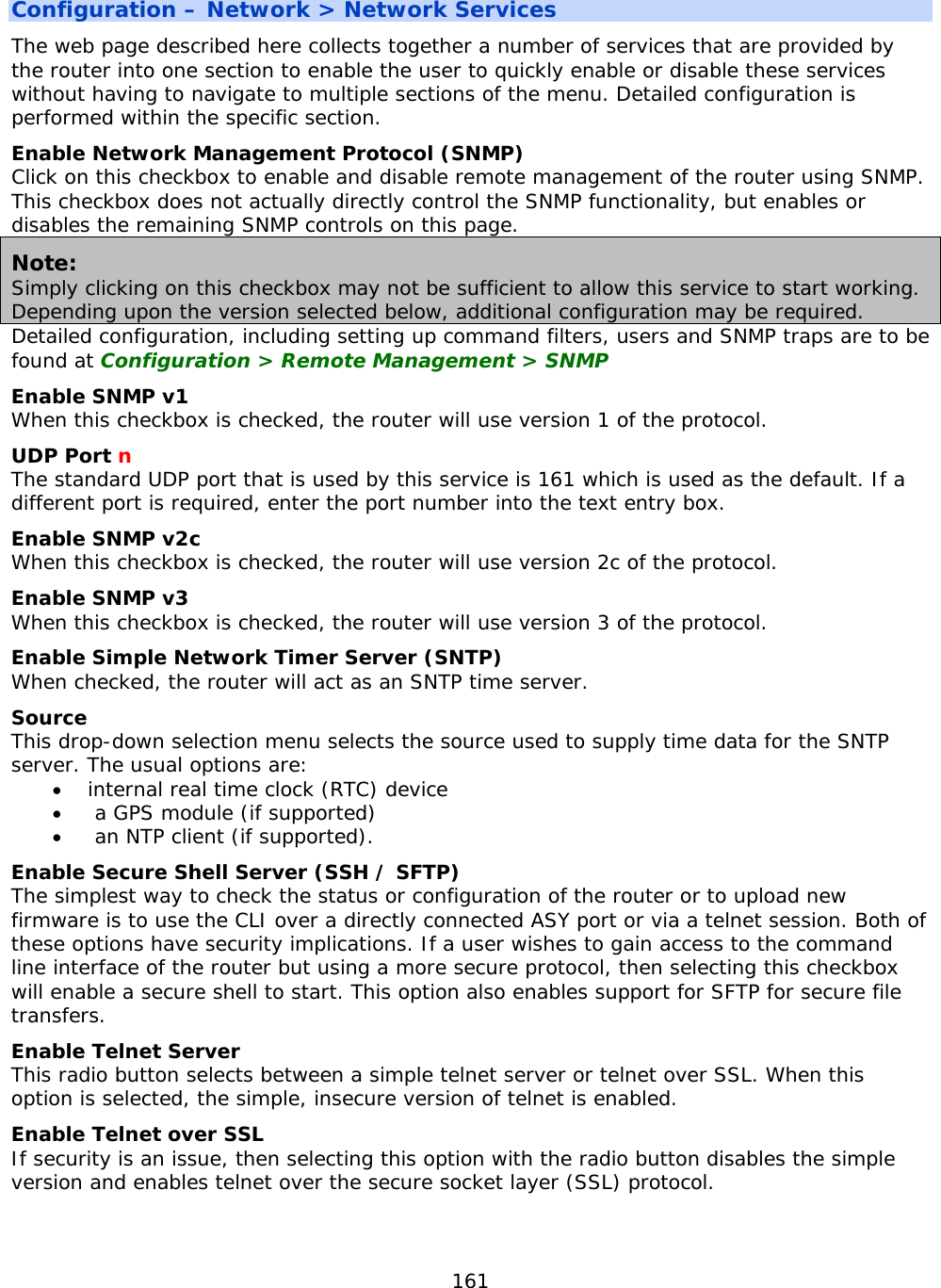 161  Configuration – Network &gt; Network Services The web page described here collects together a number of services that are provided by the router into one section to enable the user to quickly enable or disable these services without having to navigate to multiple sections of the menu. Detailed configuration is performed within the specific section. Enable Network Management Protocol (SNMP) Click on this checkbox to enable and disable remote management of the router using SNMP. This checkbox does not actually directly control the SNMP functionality, but enables or disables the remaining SNMP controls on this page. Note: Simply clicking on this checkbox may not be sufficient to allow this service to start working. Depending upon the version selected below, additional configuration may be required. Detailed configuration, including setting up command filters, users and SNMP traps are to be found at Configuration &gt; Remote Management &gt; SNMP  Enable SNMP v1 When this checkbox is checked, the router will use version 1 of the protocol. UDP Port n The standard UDP port that is used by this service is 161 which is used as the default. If a different port is required, enter the port number into the text entry box. Enable SNMP v2c When this checkbox is checked, the router will use version 2c of the protocol. Enable SNMP v3 When this checkbox is checked, the router will use version 3 of the protocol. Enable Simple Network Timer Server (SNTP) When checked, the router will act as an SNTP time server. Source This drop-down selection menu selects the source used to supply time data for the SNTP server. The usual options are: • internal real time clock (RTC) device •  a GPS module (if supported)  •  an NTP client (if supported). Enable Secure Shell Server (SSH / SFTP) The simplest way to check the status or configuration of the router or to upload new firmware is to use the CLI over a directly connected ASY port or via a telnet session. Both of these options have security implications. If a user wishes to gain access to the command line interface of the router but using a more secure protocol, then selecting this checkbox will enable a secure shell to start. This option also enables support for SFTP for secure file transfers. Enable Telnet Server This radio button selects between a simple telnet server or telnet over SSL. When this option is selected, the simple, insecure version of telnet is enabled. Enable Telnet over SSL If security is an issue, then selecting this option with the radio button disables the simple version and enables telnet over the secure socket layer (SSL) protocol.    