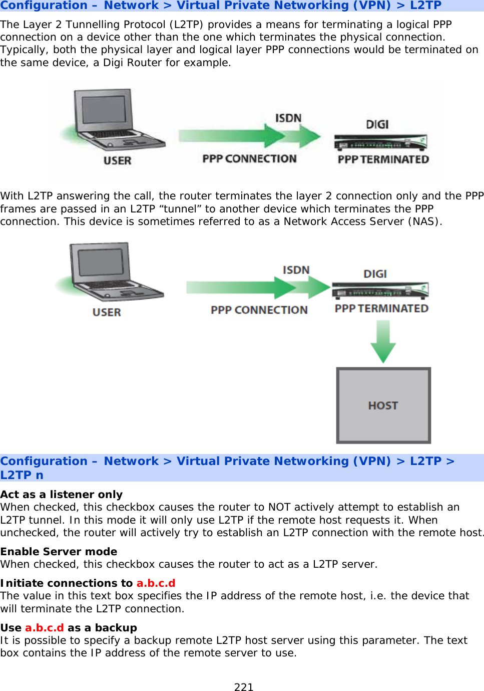 221  Configuration – Network &gt; Virtual Private Networking (VPN) &gt; L2TP The Layer 2 Tunnelling Protocol (L2TP) provides a means for terminating a logical PPP connection on a device other than the one which terminates the physical connection. Typically, both the physical layer and logical layer PPP connections would be terminated on the same device, a Digi Router for example.  With L2TP answering the call, the router terminates the layer 2 connection only and the PPP frames are passed in an L2TP “tunnel” to another device which terminates the PPP connection. This device is sometimes referred to as a Network Access Server (NAS).  Configuration – Network &gt; Virtual Private Networking (VPN) &gt; L2TP &gt; L2TP n Act as a listener only  When checked, this checkbox causes the router to NOT actively attempt to establish an L2TP tunnel. In this mode it will only use L2TP if the remote host requests it. When unchecked, the router will actively try to establish an L2TP connection with the remote host. Enable Server mode When checked, this checkbox causes the router to act as a L2TP server. Initiate connections to a.b.c.d The value in this text box specifies the IP address of the remote host, i.e. the device that will terminate the L2TP connection. Use a.b.c.d as a backup It is possible to specify a backup remote L2TP host server using this parameter. The text box contains the IP address of the remote server to use. 