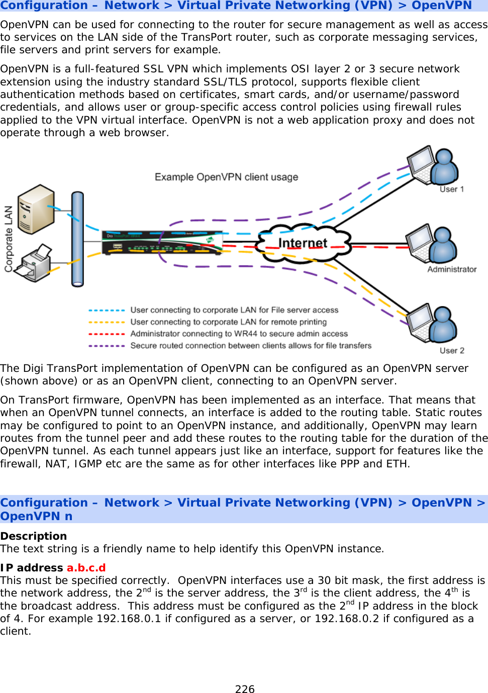 226  Configuration – Network &gt; Virtual Private Networking (VPN) &gt; OpenVPN OpenVPN can be used for connecting to the router for secure management as well as access to services on the LAN side of the TransPort router, such as corporate messaging services, file servers and print servers for example. OpenVPN is a full-featured SSL VPN which implements OSI layer 2 or 3 secure network extension using the industry standard SSL/TLS protocol, supports flexible client authentication methods based on certificates, smart cards, and/or username/password credentials, and allows user or group-specific access control policies using firewall rules applied to the VPN virtual interface. OpenVPN is not a web application proxy and does not operate through a web browser.  The Digi TransPort implementation of OpenVPN can be configured as an OpenVPN server (shown above) or as an OpenVPN client, connecting to an OpenVPN server. On TransPort firmware, OpenVPN has been implemented as an interface. That means that when an OpenVPN tunnel connects, an interface is added to the routing table. Static routes may be configured to point to an OpenVPN instance, and additionally, OpenVPN may learn routes from the tunnel peer and add these routes to the routing table for the duration of the OpenVPN tunnel. As each tunnel appears just like an interface, support for features like the firewall, NAT, IGMP etc are the same as for other interfaces like PPP and ETH.  Configuration – Network &gt; Virtual Private Networking (VPN) &gt; OpenVPN &gt; OpenVPN n Description The text string is a friendly name to help identify this OpenVPN instance. IP address a.b.c.d This must be specified correctly.  OpenVPN interfaces use a 30 bit mask, the first address is the network address, the 2nd is the server address, the 3rd is the client address, the 4th is the broadcast address.  This address must be configured as the 2nd IP address in the block of 4. For example 192.168.0.1 if configured as a server, or 192.168.0.2 if configured as a client.   