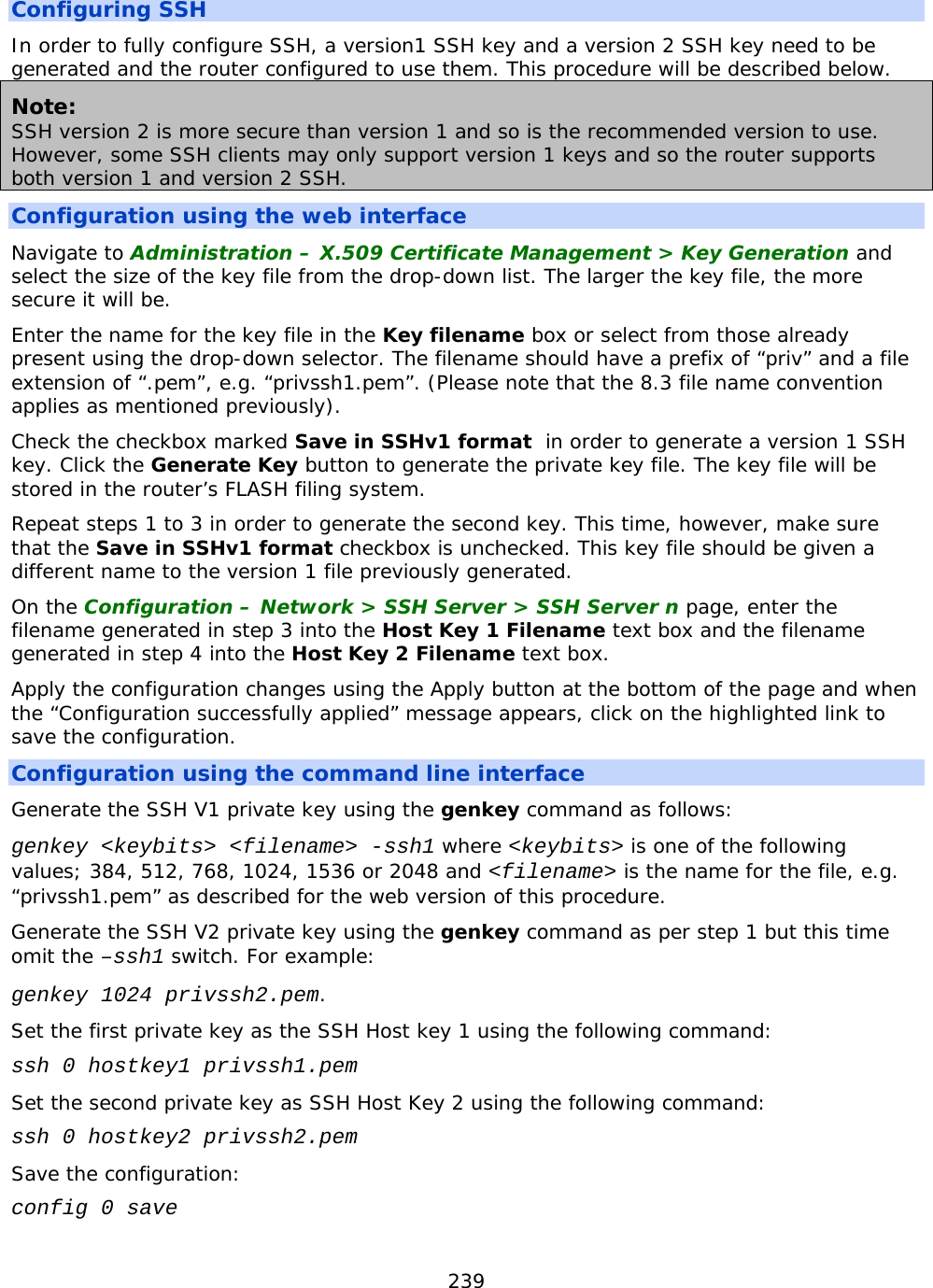239  Configuring SSH In order to fully configure SSH, a version1 SSH key and a version 2 SSH key need to be generated and the router configured to use them. This procedure will be described below. Note: SSH version 2 is more secure than version 1 and so is the recommended version to use. However, some SSH clients may only support version 1 keys and so the router supports both version 1 and version 2 SSH. Configuration using the web interface Navigate to Administration – X.509 Certificate Management &gt; Key Generation and select the size of the key file from the drop-down list. The larger the key file, the more secure it will be. Enter the name for the key file in the Key filename box or select from those already present using the drop-down selector. The filename should have a prefix of “priv” and a file extension of “.pem”, e.g. “privssh1.pem”. (Please note that the 8.3 file name convention applies as mentioned previously). Check the checkbox marked Save in SSHv1 format  in order to generate a version 1 SSH key. Click the Generate Key button to generate the private key file. The key file will be stored in the router’s FLASH filing system. Repeat steps 1 to 3 in order to generate the second key. This time, however, make sure that the Save in SSHv1 format checkbox is unchecked. This key file should be given a different name to the version 1 file previously generated. On the Configuration – Network &gt; SSH Server &gt; SSH Server n page, enter the filename generated in step 3 into the Host Key 1 Filename text box and the filename generated in step 4 into the Host Key 2 Filename text box. Apply the configuration changes using the Apply button at the bottom of the page and when the “Configuration successfully applied” message appears, click on the highlighted link to save the configuration. Configuration using the command line interface Generate the SSH V1 private key using the genkey command as follows: genkey &lt;keybits&gt; &lt;filename&gt; -ssh1 where &lt;keybits&gt; is one of the following values; 384, 512, 768, 1024, 1536 or 2048 and &lt;filename&gt; is the name for the file, e.g. “privssh1.pem” as described for the web version of this procedure. Generate the SSH V2 private key using the genkey command as per step 1 but this time omit the –ssh1 switch. For example: genkey 1024 privssh2.pem. Set the first private key as the SSH Host key 1 using the following command: ssh 0 hostkey1 privssh1.pem Set the second private key as SSH Host Key 2 using the following command: ssh 0 hostkey2 privssh2.pem Save the configuration: config 0 save 