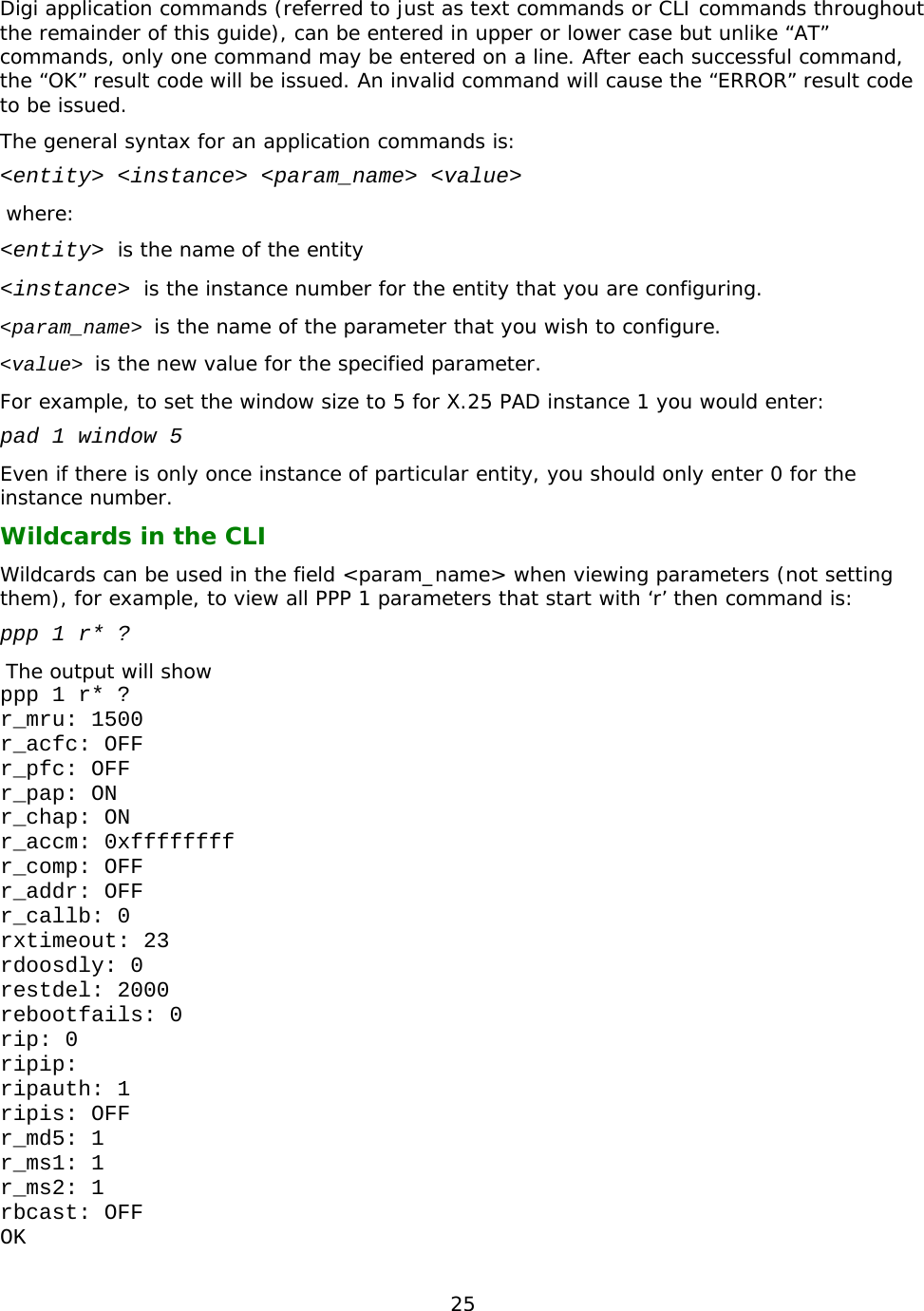 25  Digi application commands (referred to just as text commands or CLI commands throughout the remainder of this guide), can be entered in upper or lower case but unlike “AT” commands, only one command may be entered on a line. After each successful command, the “OK” result code will be issued. An invalid command will cause the “ERROR” result code to be issued.  The general syntax for an application commands is: &lt;entity&gt; &lt;instance&gt; &lt;param_name&gt; &lt;value&gt;  where: &lt;entity&gt; is the name of the entity &lt;instance&gt; is the instance number for the entity that you are configuring. &lt;param_name&gt; is the name of the parameter that you wish to configure. &lt;value&gt; is the new value for the specified parameter. For example, to set the window size to 5 for X.25 PAD instance 1 you would enter: pad 1 window 5 Even if there is only once instance of particular entity, you should only enter 0 for the instance number. Wildcards in the CLI Wildcards can be used in the field &lt;param_name&gt; when viewing parameters (not setting them), for example, to view all PPP 1 parameters that start with ‘r’ then command is: ppp 1 r* ?  The output will show ppp 1 r* ? r_mru: 1500 r_acfc: OFF r_pfc: OFF r_pap: ON r_chap: ON r_accm: 0xffffffff r_comp: OFF r_addr: OFF r_callb: 0 rxtimeout: 23 rdoosdly: 0 restdel: 2000 rebootfails: 0 rip: 0 ripip: ripauth: 1 ripis: OFF r_md5: 1 r_ms1: 1 r_ms2: 1 rbcast: OFF OK 