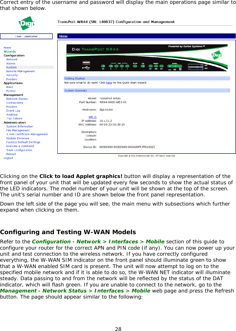 28  Correct entry of the username and password will display the main operations page similar to that shown below.   Clicking on the Click to load Applet graphics! button will display a representation of the front panel of your unit that will be updated every few seconds to show the actual status of the LED indicators. The model number of your unit will be shown at the top of the screen. The unit’s serial number and ID are shown below the front panel representation. Down the left side of the page you will see, the main menu with subsections which further expand when clicking on them.  Configuring and Testing W-WAN Models Refer to the Configuration - Network &gt; Interfaces &gt; Mobile section of this guide to configure your router for the correct APN and PIN code (if any). You can now power up your unit and test connection to the wireless network. If you have correctly configured everything, the W-WAN SIM indicator on the front panel should illuminate green to show that a W-WAN enabled SIM card is present. The unit will now attempt to log on to the specified mobile network and if it is able to do so, the W-WAN NET indicator will illuminate steady. Data passing to and from the network will be reflected by the status of the DAT indicator, which will flash green. If you are unable to connect to the network, go to the Management - Network Status &gt; Interfaces &gt; Mobile web page and press the Refresh button. The page should appear similar to the following:  