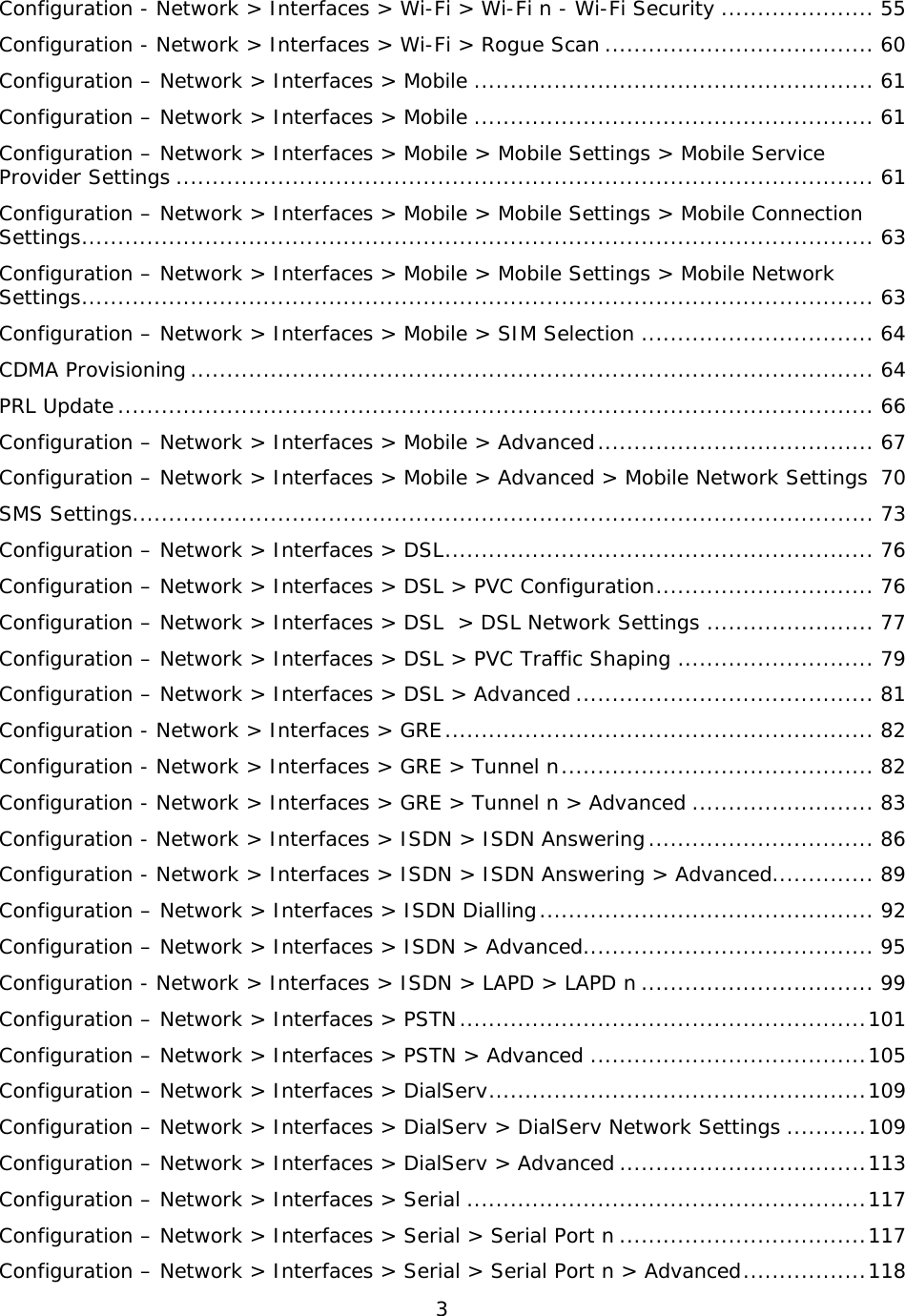 3  Configuration - Network &gt; Interfaces &gt; Wi-Fi &gt; Wi-Fi n - Wi-Fi Security ..................... 55 Configuration - Network &gt; Interfaces &gt; Wi-Fi &gt; Rogue Scan ..................................... 60 Configuration – Network &gt; Interfaces &gt; Mobile ....................................................... 61 Configuration – Network &gt; Interfaces &gt; Mobile ....................................................... 61 Configuration – Network &gt; Interfaces &gt; Mobile &gt; Mobile Settings &gt; Mobile Service Provider Settings ................................................................................................ 61 Configuration – Network &gt; Interfaces &gt; Mobile &gt; Mobile Settings &gt; Mobile Connection Settings ............................................................................................................. 63 Configuration – Network &gt; Interfaces &gt; Mobile &gt; Mobile Settings &gt; Mobile Network Settings ............................................................................................................. 63 Configuration – Network &gt; Interfaces &gt; Mobile &gt; SIM Selection ................................ 64 CDMA Provisioning .............................................................................................. 64 PRL Update ........................................................................................................ 66 Configuration – Network &gt; Interfaces &gt; Mobile &gt; Advanced ...................................... 67 Configuration – Network &gt; Interfaces &gt; Mobile &gt; Advanced &gt; Mobile Network Settings 70 SMS Settings ...................................................................................................... 73 Configuration – Network &gt; Interfaces &gt; DSL ........................................................... 76 Configuration – Network &gt; Interfaces &gt; DSL &gt; PVC Configuration .............................. 76 Configuration – Network &gt; Interfaces &gt; DSL  &gt; DSL Network Settings ....................... 77 Configuration – Network &gt; Interfaces &gt; DSL &gt; PVC Traffic Shaping ........................... 79 Configuration – Network &gt; Interfaces &gt; DSL &gt; Advanced ......................................... 81 Configuration - Network &gt; Interfaces &gt; GRE ........................................................... 82 Configuration - Network &gt; Interfaces &gt; GRE &gt; Tunnel n ........................................... 82 Configuration - Network &gt; Interfaces &gt; GRE &gt; Tunnel n &gt; Advanced ......................... 83 Configuration - Network &gt; Interfaces &gt; ISDN &gt; ISDN Answering ............................... 86 Configuration - Network &gt; Interfaces &gt; ISDN &gt; ISDN Answering &gt; Advanced.............. 89 Configuration – Network &gt; Interfaces &gt; ISDN Dialling .............................................. 92 Configuration – Network &gt; Interfaces &gt; ISDN &gt; Advanced ........................................ 95 Configuration - Network &gt; Interfaces &gt; ISDN &gt; LAPD &gt; LAPD n ................................ 99 Configuration – Network &gt; Interfaces &gt; PSTN ........................................................ 101 Configuration – Network &gt; Interfaces &gt; PSTN &gt; Advanced ...................................... 105 Configuration – Network &gt; Interfaces &gt; DialServ .................................................... 109 Configuration – Network &gt; Interfaces &gt; DialServ &gt; DialServ Network Settings ........... 109 Configuration – Network &gt; Interfaces &gt; DialServ &gt; Advanced .................................. 113 Configuration – Network &gt; Interfaces &gt; Serial ....................................................... 117 Configuration – Network &gt; Interfaces &gt; Serial &gt; Serial Port n .................................. 117 Configuration – Network &gt; Interfaces &gt; Serial &gt; Serial Port n &gt; Advanced ................. 118 