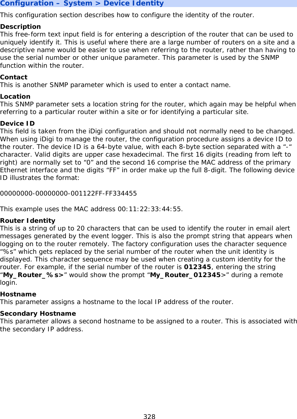 328  Configuration – System &gt; Device Identity This configuration section describes how to configure the identity of the router.   Description This free-form text input field is for entering a description of the router that can be used to uniquely identify it. This is useful where there are a large number of routers on a site and a descriptive name would be easier to use when referring to the router, rather than having to use the serial number or other unique parameter. This parameter is used by the SNMP function within the router. Contact This is another SNMP parameter which is used to enter a contact name. Location This SNMP parameter sets a location string for the router, which again may be helpful when referring to a particular router within a site or for identifying a particular site. Device ID This field is taken from the iDigi configuration and should not normally need to be changed. When using iDigi to manage the router, the configuration procedure assigns a device ID to the router. The device ID is a 64-byte value, with each 8-byte section separated with a “-“ character. Valid digits are upper case hexadecimal. The first 16 digits (reading from left to right) are normally set to “0” and the second 16 comprise the MAC address of the primary Ethernet interface and the digits “FF” in order make up the full 8-digit. The following device ID illustrates the format:  00000000-00000000-001122FF-FF334455  This example uses the MAC address 00:11:22:33:44:55. Router Identity This is a string of up to 20 characters that can be used to identify the router in email alert messages generated by the event logger. This is also the prompt string that appears when logging on to the router remotely. The factory configuration uses the character sequence “%s” which gets replaced by the serial number of the router when the unit identity is displayed. This character sequence may be used when creating a custom identity for the router. For example, if the serial number of the router is 012345, entering the string “My_Router_%s&gt;” would show the prompt “My_Router_012345&gt;” during a remote login. Hostname This parameter assigns a hostname to the local IP address of the router. Secondary Hostname This parameter allows a second hostname to be assigned to a router. This is associated with the secondary IP address.    