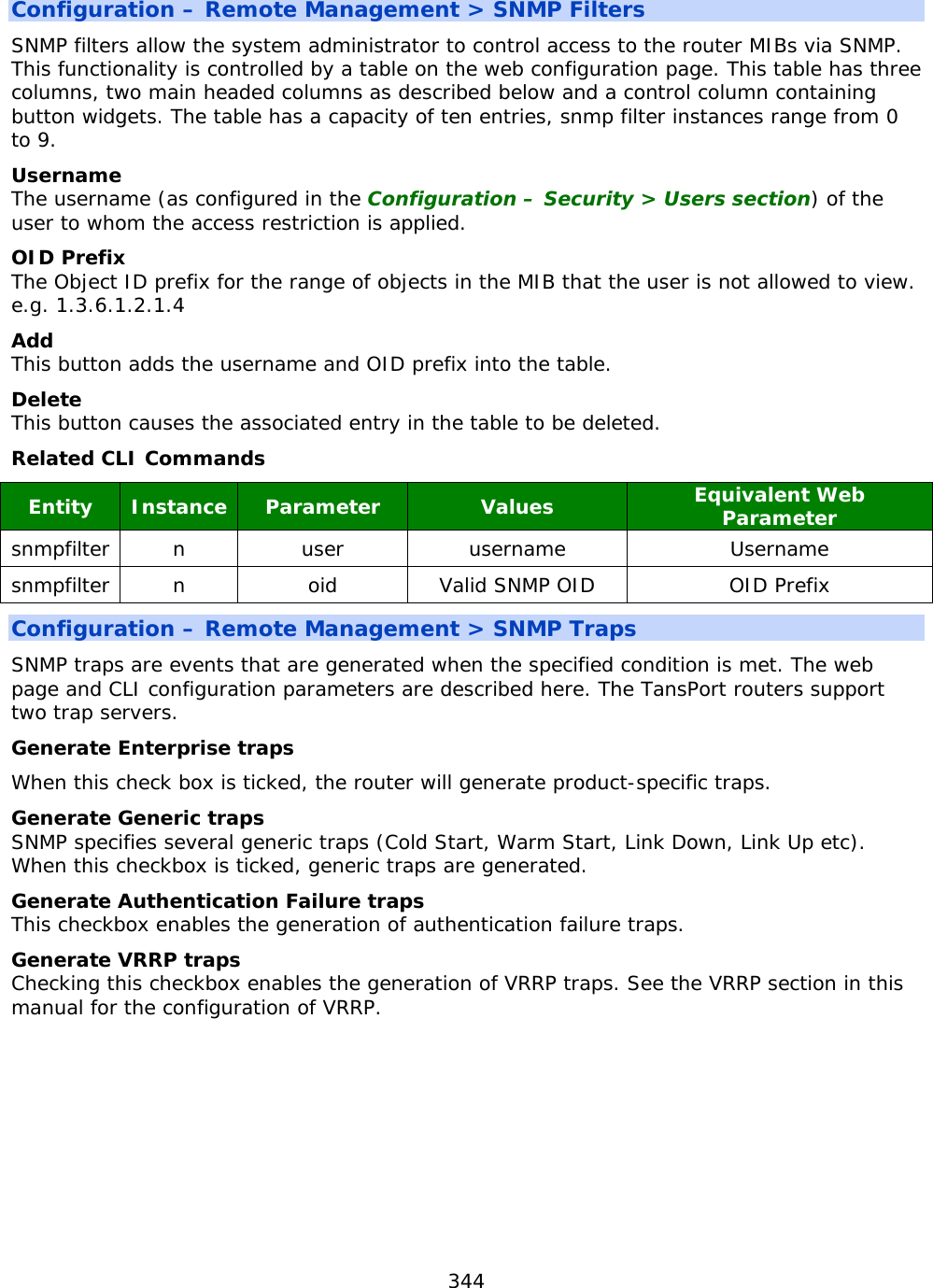 344  Configuration – Remote Management &gt; SNMP Filters SNMP filters allow the system administrator to control access to the router MIBs via SNMP. This functionality is controlled by a table on the web configuration page. This table has three columns, two main headed columns as described below and a control column containing button widgets. The table has a capacity of ten entries, snmp filter instances range from 0 to 9. Username The username (as configured in the Configuration – Security &gt; Users section) of the user to whom the access restriction is applied. OID Prefix The Object ID prefix for the range of objects in the MIB that the user is not allowed to view. e.g. 1.3.6.1.2.1.4 Add This button adds the username and OID prefix into the table. Delete This button causes the associated entry in the table to be deleted. Related CLI Commands Entity  Instance  Parameter Values Equivalent Web Parameter snmpfilter  n  user username Username snmpfilter  n  oid Valid SNMP OID OID Prefix Configuration – Remote Management &gt; SNMP Traps SNMP traps are events that are generated when the specified condition is met. The web page and CLI configuration parameters are described here. The TansPort routers support two trap servers. Generate Enterprise traps When this check box is ticked, the router will generate product-specific traps. Generate Generic traps SNMP specifies several generic traps (Cold Start, Warm Start, Link Down, Link Up etc). When this checkbox is ticked, generic traps are generated. Generate Authentication Failure traps This checkbox enables the generation of authentication failure traps. Generate VRRP traps Checking this checkbox enables the generation of VRRP traps. See the VRRP section in this manual for the configuration of VRRP.    
