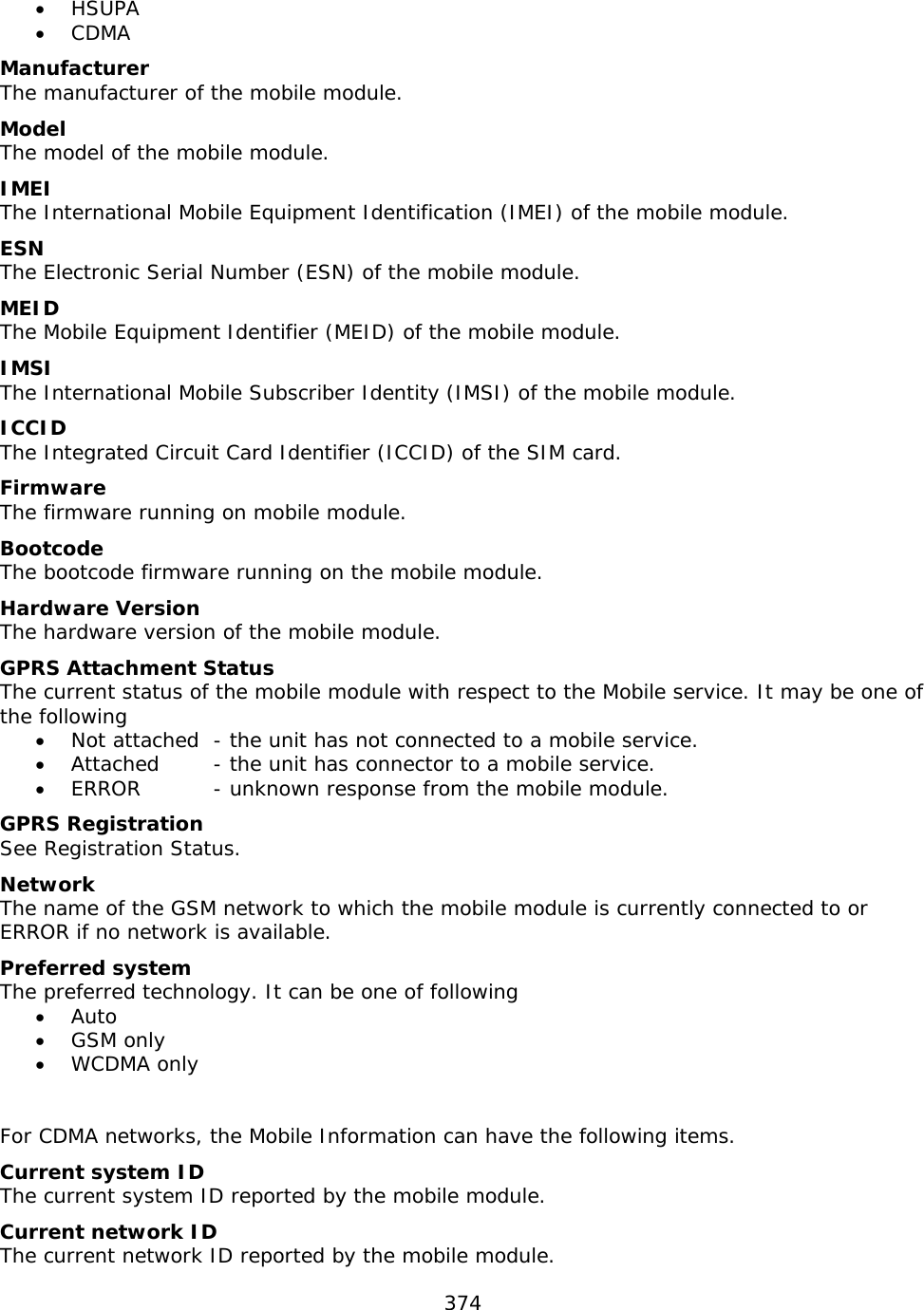 374  • HSUPA • CDMA Manufacturer The manufacturer of the mobile module. Model   The model of the mobile module. IMEI The International Mobile Equipment Identification (IMEI) of the mobile module. ESN The Electronic Serial Number (ESN) of the mobile module. MEID The Mobile Equipment Identifier (MEID) of the mobile module. IMSI The International Mobile Subscriber Identity (IMSI) of the mobile module. ICCID The Integrated Circuit Card Identifier (ICCID) of the SIM card. Firmware The firmware running on mobile module. Bootcode The bootcode firmware running on the mobile module. Hardware Version The hardware version of the mobile module. GPRS Attachment Status The current status of the mobile module with respect to the Mobile service. It may be one of the following • Not attached  - the unit has not connected to a mobile service. • Attached  - the unit has connector to a mobile service. • ERROR   - unknown response from the mobile module. GPRS Registration See Registration Status. Network The name of the GSM network to which the mobile module is currently connected to or ERROR if no network is available.  Preferred system The preferred technology. It can be one of following • Auto • GSM only • WCDMA only   For CDMA networks, the Mobile Information can have the following items. Current system ID The current system ID reported by the mobile module. Current network ID The current network ID reported by the mobile module. 