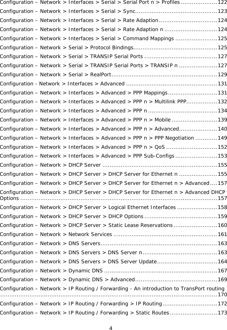 4  Configuration – Network &gt; Interfaces &gt; Serial &gt; Serial Port n &gt; Profiles .................... 122 Configuration – Network &gt; Interfaces &gt; Serial &gt; Sync ............................................. 123 Configuration – Network &gt; Interfaces &gt; Serial &gt; Rate Adaption ................................ 124 Configuration – Network &gt; Interfaces &gt; Serial &gt; Rate Adaption n ............................. 124 Configuration – Network &gt; Interfaces &gt; Serial &gt; Command Mappings ....................... 125 Configuration – Network &gt; Serial &gt; Protocol Bindings .............................................. 125 Configuration – Network &gt; Serial &gt; TRANSIP Serial Ports ........................................ 127 Configuration – Network &gt; Serial &gt; TRANSIP Serial Ports &gt; TRANSIP n ..................... 127 Configuration – Network &gt; Serial &gt; RealPort .......................................................... 129 Configuration - Network &gt; Interfaces &gt; Advanced .................................................. 131 Configuration – Network &gt; Interfaces &gt; Advanced &gt; PPP Mappings ........................... 131 Configuration – Network &gt; Interfaces &gt; Advanced &gt; PPP n &gt; Multilink PPP ................. 132 Configuration – Network &gt; Interfaces &gt; Advanced &gt; PPP n ...................................... 134 Configuration – Network &gt; Interfaces &gt; Advanced &gt; PPP n &gt; Mobile ......................... 139 Configuration – Network &gt; Interfaces &gt; Advanced &gt; PPP n &gt; Advanced ..................... 140 Configuration – Network &gt; Interfaces &gt; Advanced &gt; PPP n &gt; PPP Negotiation ............ 149 Configuration – Network &gt; Interfaces &gt; Advanced &gt; PPP n &gt; QoS ............................ 152 Configuration – Network &gt; Interfaces &gt; Advanced &gt; PPP Sub-Configs ....................... 153 Configuration – Network &gt; DHCP Server ............................................................... 155 Configuration – Network &gt; DHCP Server &gt; DHCP Server for Ethernet n ..................... 155 Configuration – Network &gt; DHCP Server &gt; DHCP Server for Ethernet n &gt; Advanced .... 157 Configuration – Network &gt; DHCP Server &gt; DHCP Server for Ethernet n &gt; Advanced DHCP Options ............................................................................................................ 157 Configuration – Network &gt; DHCP Server &gt; Logical Ethernet Interfaces ...................... 158 Configuration – Network &gt; DHCP Server &gt; DHCP Options ........................................ 159 Configuration – Network &gt; DHCP Server &gt; Static Lease Reservations ........................ 160 Configuration – Network &gt; Network Services ......................................................... 161 Configuration – Network &gt; DNS Servers ................................................................ 163 Configuration – Network &gt; DNS Servers &gt; DNS Server n ......................................... 163 Configuration – Network &gt; DNS Servers &gt; DNS Server Update ................................. 164 Configuration – Network &gt; Dynamic DNS .............................................................. 167 Configuration – Network &gt; Dynamic DNS &gt; Advanced ............................................. 169 Configuration – Network &gt; IP Routing / Forwarding - An introduction to TransPort routing ....................................................................................................................... 170 Configuration – Network &gt; IP Routing / Forwarding &gt; IP Routing .............................. 172 Configuration – Network &gt; IP Routing / Forwarding &gt; Static Routes .......................... 173 