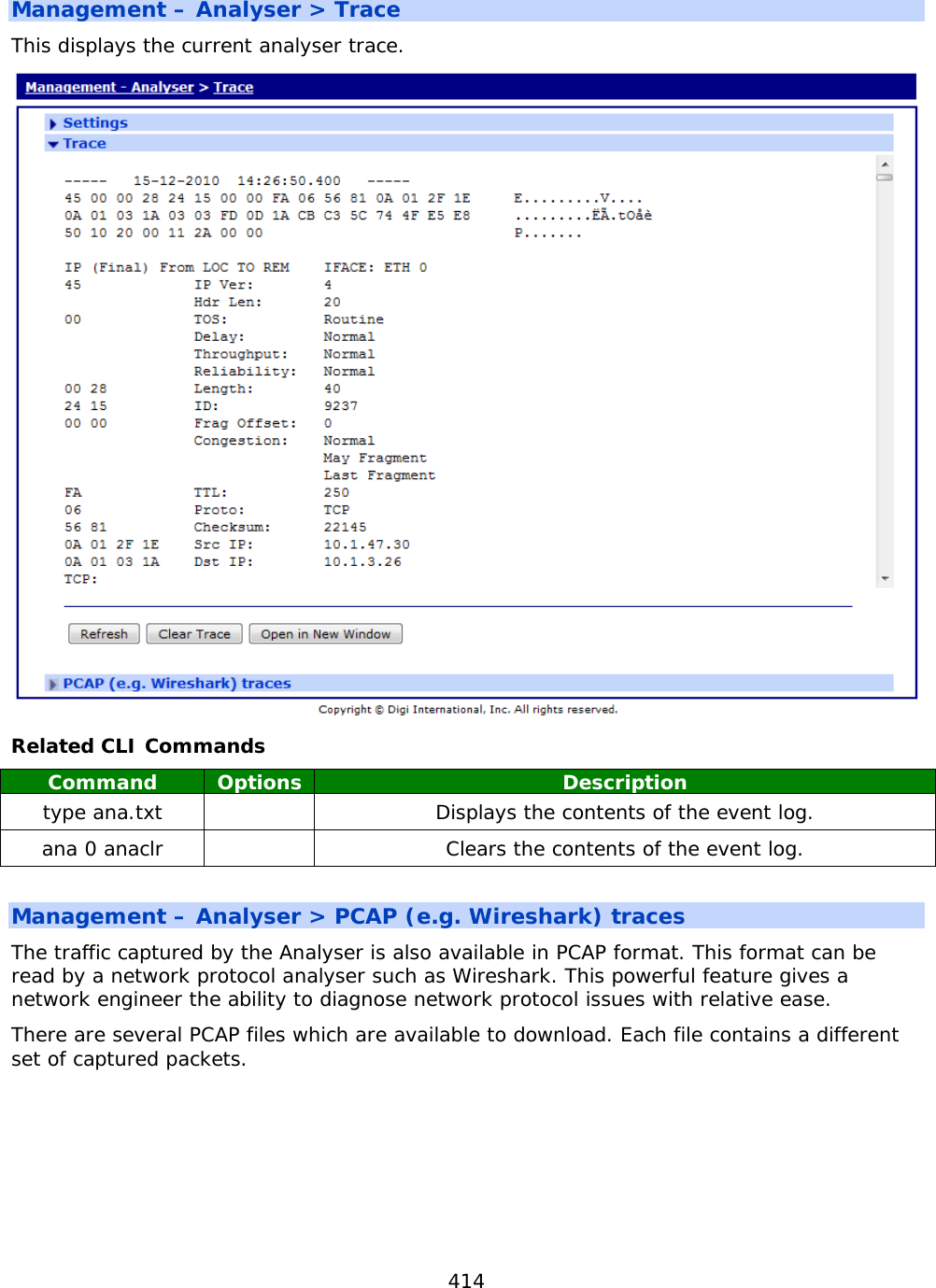 414  Management – Analyser &gt; Trace This displays the current analyser trace.  Related CLI Commands Command Options Description type ana.txt    Displays the contents of the event log. ana 0 anaclr    Clears the contents of the event log.  Management – Analyser &gt; PCAP (e.g. Wireshark) traces The traffic captured by the Analyser is also available in PCAP format. This format can be read by a network protocol analyser such as Wireshark. This powerful feature gives a network engineer the ability to diagnose network protocol issues with relative ease. There are several PCAP files which are available to download. Each file contains a different set of captured packets.    