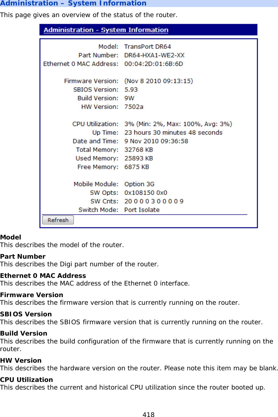 418  Administration – System Information This page gives an overview of the status of the router.  Model This describes the model of the router. Part Number This describes the Digi part number of the router. Ethernet 0 MAC Address This describes the MAC address of the Ethernet 0 interface. Firmware Version This describes the firmware version that is currently running on the router. SBIOS Version This describes the SBIOS firmware version that is currently running on the router. Build Version This describes the build configuration of the firmware that is currently running on the router. HW Version This describes the hardware version on the router. Please note this item may be blank. CPU Utilization This describes the current and historical CPU utilization since the router booted up.    