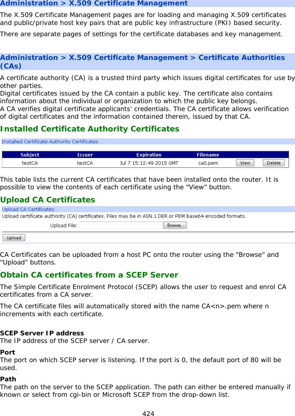 424  Administration &gt; X.509 Certificate Management The X.509 Certificate Management pages are for loading and managing X.509 certificates and public/private host key pairs that are public key infrastructure (PKI) based security. There are separate pages of settings for the certificate databases and key management.  Administration &gt; X.509 Certificate Management &gt; Certificate Authorities (CAs) A certificate authority (CA) is a trusted third party which issues digital certificates for use by other parties.  Digital certificates issued by the CA contain a public key. The certificate also contains information about the individual or organization to which the public key belongs.  A CA verifies digital certificate applicants&apos; credentials. The CA certificate allows verification of digital certificates and the information contained therein, issued by that CA. Installed Certificate Authority Certificates  This table lists the current CA certificates that have been installed onto the router. It is possible to view the contents of each certificate using the “View” button. Upload CA Certificates   CA Certificates can be uploaded from a host PC onto the router using the “Browse” and “Upload” buttons. Obtain CA certificates from a SCEP Server The Simple Certificate Enrolment Protocol (SCEP) allows the user to request and enrol CA certificates from a CA server. The CA certificate files will automatically stored with the name CA&lt;n&gt;.pem where n increments with each certificate.  SCEP Server IP address The IP address of the SCEP server / CA server. Port The port on which SCEP server is listening. If the port is 0, the default port of 80 will be used. Path The path on the server to the SCEP application. The path can either be entered manually if known or select from cgi-bin or Microsoft SCEP from the drop-down list. 