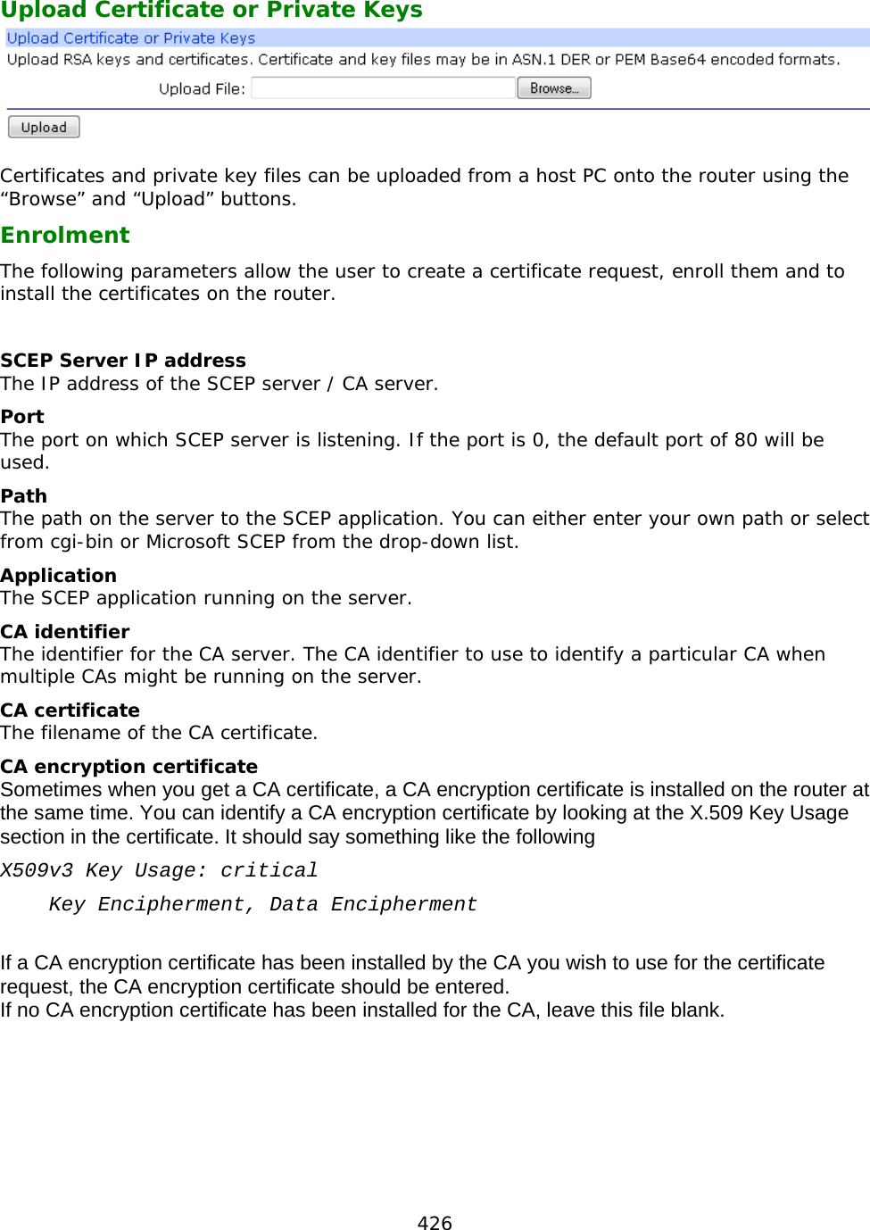 426  Upload Certificate or Private Keys   Certificates and private key files can be uploaded from a host PC onto the router using the “Browse” and “Upload” buttons. Enrolment The following parameters allow the user to create a certificate request, enroll them and to install the certificates on the router.  SCEP Server IP address The IP address of the SCEP server / CA server. Port The port on which SCEP server is listening. If the port is 0, the default port of 80 will be used. Path The path on the server to the SCEP application. You can either enter your own path or select from cgi-bin or Microsoft SCEP from the drop-down list. Application The SCEP application running on the server. CA identifier The identifier for the CA server. The CA identifier to use to identify a particular CA when multiple CAs might be running on the server. CA certificate The filename of the CA certificate. CA encryption certificate Sometimes when you get a CA certificate, a CA encryption certificate is installed on the router at the same time. You can identify a CA encryption certificate by looking at the X.509 Key Usage section in the certificate. It should say something like the following X509v3 Key Usage: critical     Key Encipherment, Data Encipherment  If a CA encryption certificate has been installed by the CA you wish to use for the certificate request, the CA encryption certificate should be entered. If no CA encryption certificate has been installed for the CA, leave this file blank.    