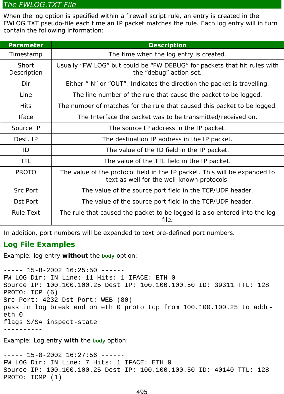 495  The FWLOG.TXT File When the log option is specified within a firewall script rule, an entry is created in the FWLOG.TXT pseudo-file each time an IP packet matches the rule. Each log entry will in turn contain the following information:  Parameter Description Timestamp The time when the log entry is created. Short Description  Usually “FW LOG” but could be “FW DEBUG” for packets that hit rules with the “debug” action set. Dir Either “IN” or “OUT”. Indicates the direction the packet is travelling. Line The line number of the rule that cause the packet to be logged. Hits The number of matches for the rule that caused this packet to be logged. Iface The Interface the packet was to be transmitted/received on. Source IP The source IP address in the IP packet. Dest. IP The destination IP address in the IP packet. ID The value of the ID field in the IP packet. TTL The value of the TTL field in the IP packet. PROTO The value of the protocol field in the IP packet. This will be expanded to text as well for the well-known protocols. Src Port The value of the source port field in the TCP/UDP header. Dst Port The value of the source port field in the TCP/UDP header. Rule Text The rule that caused the packet to be logged is also entered into the log file. In addition, port numbers will be expanded to text pre-defined port numbers. Log File Examples Example: log entry without the body option:  ----- 15-8-2002 16:25:50 ------ FW LOG Dir: IN Line: 11 Hits: 1 IFACE: ETH 0 Source IP: 100.100.100.25 Dest IP: 100.100.100.50 ID: 39311 TTL: 128 PROTO: TCP (6) Src Port: 4232 Dst Port: WEB (80) pass in log break end on eth 0 proto tcp from 100.100.100.25 to addr-eth 0 flags S/SA inspect-state ---------- Example: Log entry with the body option:  ----- 15-8-2002 16:27:56 ------ FW LOG Dir: IN Line: 7 Hits: 1 IFACE: ETH 0 Source IP: 100.100.100.25 Dest IP: 100.100.100.50 ID: 40140 TTL: 128 PROTO: ICMP (1) 