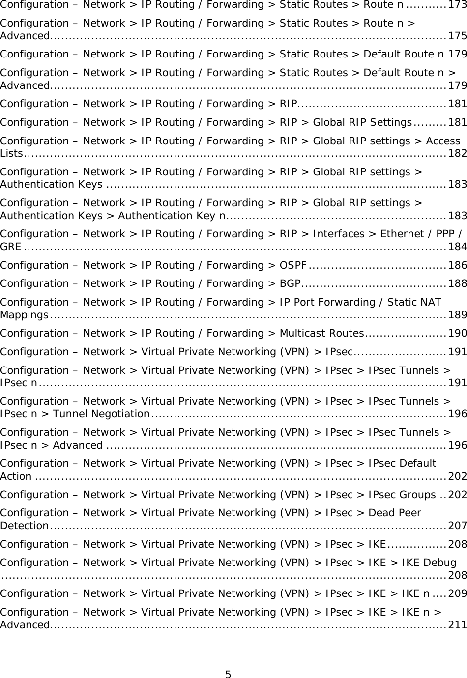 5  Configuration – Network &gt; IP Routing / Forwarding &gt; Static Routes &gt; Route n ........... 173 Configuration – Network &gt; IP Routing / Forwarding &gt; Static Routes &gt; Route n &gt; Advanced .......................................................................................................... 175 Configuration – Network &gt; IP Routing / Forwarding &gt; Static Routes &gt; Default Route n 179 Configuration – Network &gt; IP Routing / Forwarding &gt; Static Routes &gt; Default Route n &gt; Advanced .......................................................................................................... 179 Configuration – Network &gt; IP Routing / Forwarding &gt; RIP........................................ 181 Configuration – Network &gt; IP Routing / Forwarding &gt; RIP &gt; Global RIP Settings ......... 181 Configuration – Network &gt; IP Routing / Forwarding &gt; RIP &gt; Global RIP settings &gt; Access Lists ................................................................................................................. 182 Configuration – Network &gt; IP Routing / Forwarding &gt; RIP &gt; Global RIP settings &gt; Authentication Keys ........................................................................................... 183 Configuration – Network &gt; IP Routing / Forwarding &gt; RIP &gt; Global RIP settings &gt; Authentication Keys &gt; Authentication Key n ........................................................... 183 Configuration – Network &gt; IP Routing / Forwarding &gt; RIP &gt; Interfaces &gt; Ethernet / PPP / GRE ................................................................................................................. 184 Configuration – Network &gt; IP Routing / Forwarding &gt; OSPF ..................................... 186 Configuration – Network &gt; IP Routing / Forwarding &gt; BGP ....................................... 188 Configuration – Network &gt; IP Routing / Forwarding &gt; IP Port Forwarding / Static NAT Mappings .......................................................................................................... 189 Configuration – Network &gt; IP Routing / Forwarding &gt; Multicast Routes ...................... 190 Configuration – Network &gt; Virtual Private Networking (VPN) &gt; IPsec ......................... 191 Configuration – Network &gt; Virtual Private Networking (VPN) &gt; IPsec &gt; IPsec Tunnels &gt; IPsec n ............................................................................................................. 191 Configuration – Network &gt; Virtual Private Networking (VPN) &gt; IPsec &gt; IPsec Tunnels &gt; IPsec n &gt; Tunnel Negotiation ............................................................................... 196 Configuration – Network &gt; Virtual Private Networking (VPN) &gt; IPsec &gt; IPsec Tunnels &gt; IPsec n &gt; Advanced ........................................................................................... 196 Configuration – Network &gt; Virtual Private Networking (VPN) &gt; IPsec &gt; IPsec Default Action .............................................................................................................. 202 Configuration – Network &gt; Virtual Private Networking (VPN) &gt; IPsec &gt; IPsec Groups .. 202 Configuration – Network &gt; Virtual Private Networking (VPN) &gt; IPsec &gt; Dead Peer Detection .......................................................................................................... 207 Configuration – Network &gt; Virtual Private Networking (VPN) &gt; IPsec &gt; IKE ................ 208 Configuration – Network &gt; Virtual Private Networking (VPN) &gt; IPsec &gt; IKE &gt; IKE Debug ....................................................................................................................... 208 Configuration – Network &gt; Virtual Private Networking (VPN) &gt; IPsec &gt; IKE &gt; IKE n .... 209 Configuration – Network &gt; Virtual Private Networking (VPN) &gt; IPsec &gt; IKE &gt; IKE n &gt; Advanced .......................................................................................................... 211 