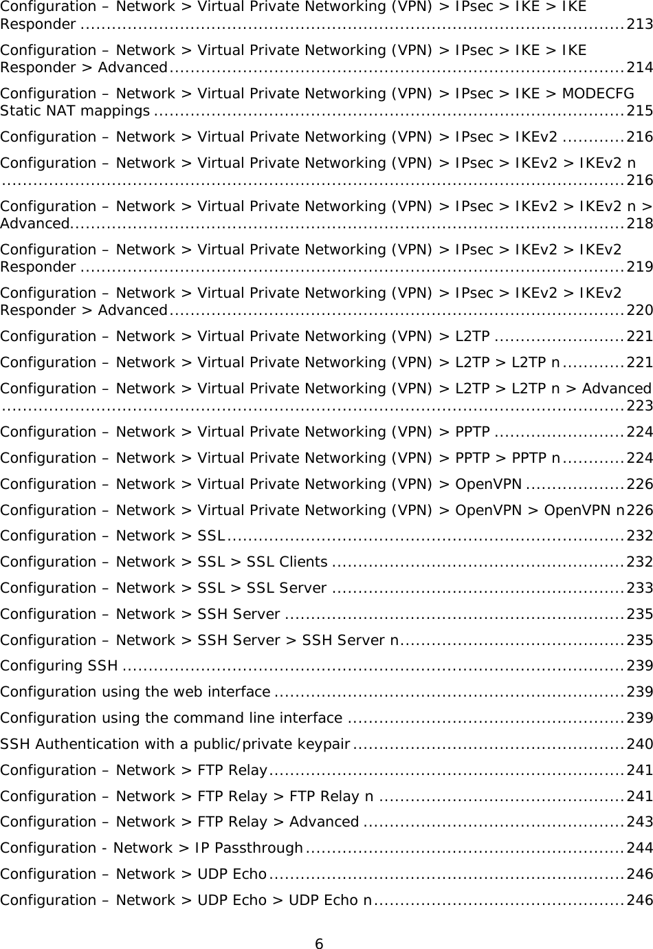 6  Configuration – Network &gt; Virtual Private Networking (VPN) &gt; IPsec &gt; IKE &gt; IKE Responder ........................................................................................................ 213 Configuration – Network &gt; Virtual Private Networking (VPN) &gt; IPsec &gt; IKE &gt; IKE Responder &gt; Advanced ....................................................................................... 214 Configuration – Network &gt; Virtual Private Networking (VPN) &gt; IPsec &gt; IKE &gt; MODECFG Static NAT mappings .......................................................................................... 215 Configuration – Network &gt; Virtual Private Networking (VPN) &gt; IPsec &gt; IKEv2 ............ 216 Configuration – Network &gt; Virtual Private Networking (VPN) &gt; IPsec &gt; IKEv2 &gt; IKEv2 n ....................................................................................................................... 216 Configuration – Network &gt; Virtual Private Networking (VPN) &gt; IPsec &gt; IKEv2 &gt; IKEv2 n &gt; Advanced .......................................................................................................... 218 Configuration – Network &gt; Virtual Private Networking (VPN) &gt; IPsec &gt; IKEv2 &gt; IKEv2 Responder ........................................................................................................ 219 Configuration – Network &gt; Virtual Private Networking (VPN) &gt; IPsec &gt; IKEv2 &gt; IKEv2 Responder &gt; Advanced ....................................................................................... 220 Configuration – Network &gt; Virtual Private Networking (VPN) &gt; L2TP ......................... 221 Configuration – Network &gt; Virtual Private Networking (VPN) &gt; L2TP &gt; L2TP n ............ 221 Configuration – Network &gt; Virtual Private Networking (VPN) &gt; L2TP &gt; L2TP n &gt; Advanced ....................................................................................................................... 223 Configuration – Network &gt; Virtual Private Networking (VPN) &gt; PPTP ......................... 224 Configuration – Network &gt; Virtual Private Networking (VPN) &gt; PPTP &gt; PPTP n ............ 224 Configuration – Network &gt; Virtual Private Networking (VPN) &gt; OpenVPN ................... 226 Configuration – Network &gt; Virtual Private Networking (VPN) &gt; OpenVPN &gt; OpenVPN n 226 Configuration – Network &gt; SSL ............................................................................ 232 Configuration – Network &gt; SSL &gt; SSL Clients ........................................................ 232 Configuration – Network &gt; SSL &gt; SSL Server ........................................................ 233 Configuration – Network &gt; SSH Server ................................................................. 235 Configuration – Network &gt; SSH Server &gt; SSH Server n ........................................... 235 Configuring SSH ................................................................................................ 239 Configuration using the web interface ................................................................... 239 Configuration using the command line interface ..................................................... 239 SSH Authentication with a public/private keypair .................................................... 240 Configuration – Network &gt; FTP Relay .................................................................... 241 Configuration – Network &gt; FTP Relay &gt; FTP Relay n ............................................... 241 Configuration – Network &gt; FTP Relay &gt; Advanced .................................................. 243 Configuration - Network &gt; IP Passthrough ............................................................. 244 Configuration – Network &gt; UDP Echo .................................................................... 246 Configuration – Network &gt; UDP Echo &gt; UDP Echo n ................................................ 246 