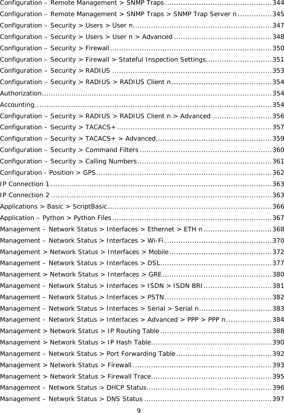 9  Configuration – Remote Management &gt; SNMP Traps ............................................... 344 Configuration – Remote Management &gt; SNMP Traps &gt; SNMP Trap Server n ............... 345 Configuration – Security &gt; Users &gt; User n ............................................................. 347 Configuration – Security &gt; Users &gt; User n &gt; Advanced ........................................... 348 Configuration – Security &gt; Firewall ....................................................................... 350 Configuration – Security &gt; Firewall &gt; Stateful Inspection Settings............................. 351 Configuration – Security &gt; RADIUS ...................................................................... 353 Configuration – Security &gt; RADIUS &gt; RADIUS Client n ............................................ 354 Authorization ..................................................................................................... 354 Accounting ........................................................................................................ 354 Configuration – Security &gt; RADIUS &gt; RADIUS Client n &gt; Advanced .......................... 356 Configuration – Security &gt; TACACS+ .................................................................... 357 Configuration – Security &gt; TACACS+ &gt; Advanced................................................... 359 Configuration – Security &gt; Command Filters .......................................................... 360 Configuration – Security &gt; Calling Numbers ........................................................... 361 Configuration - Position &gt; GPS ............................................................................. 362 IP Connection 1 ................................................................................................. 363 IP Connection 2 ................................................................................................. 363 Applications &gt; Basic &gt; ScriptBasic ........................................................................ 366 Application – Python &gt; Python Files ...................................................................... 367 Management – Network Status &gt; Interfaces &gt; Ethernet &gt; ETH n .............................. 368 Management – Network Status &gt; Interfaces &gt; Wi-Fi ............................................... 370 Management &gt; Network Status &gt; Interfaces &gt; Mobile ............................................. 372 Management – Network Status &gt; Interfaces &gt; DSL ................................................. 377 Management &gt; Network Status &gt; Interfaces &gt; GRE ................................................ 380 Management – Network Status &gt; Interfaces &gt; ISDN &gt; ISDN BRI .............................. 381 Management – Network Status &gt; Interfaces &gt; PSTN ............................................... 382 Management – Network Status &gt; Interfaces &gt; Serial &gt; Serial n ................................ 383 Management – Network Status &gt; Interfaces &gt; Advanced &gt; PPP &gt; PPP n .................... 384 Management &gt; Network Status &gt; IP Routing Table ................................................. 388 Management &gt; Network Status &gt; IP Hash Table ..................................................... 390 Management – Network Status &gt; Port Forwarding Table .......................................... 392 Management &gt; Network Status &gt; Firewall ............................................................. 393 Management &gt; Network Status &gt; Firewall Trace ..................................................... 395 Management – Network Status &gt; DHCP Status ....................................................... 396 Management – Network Status &gt; DNS Status ........................................................ 397 