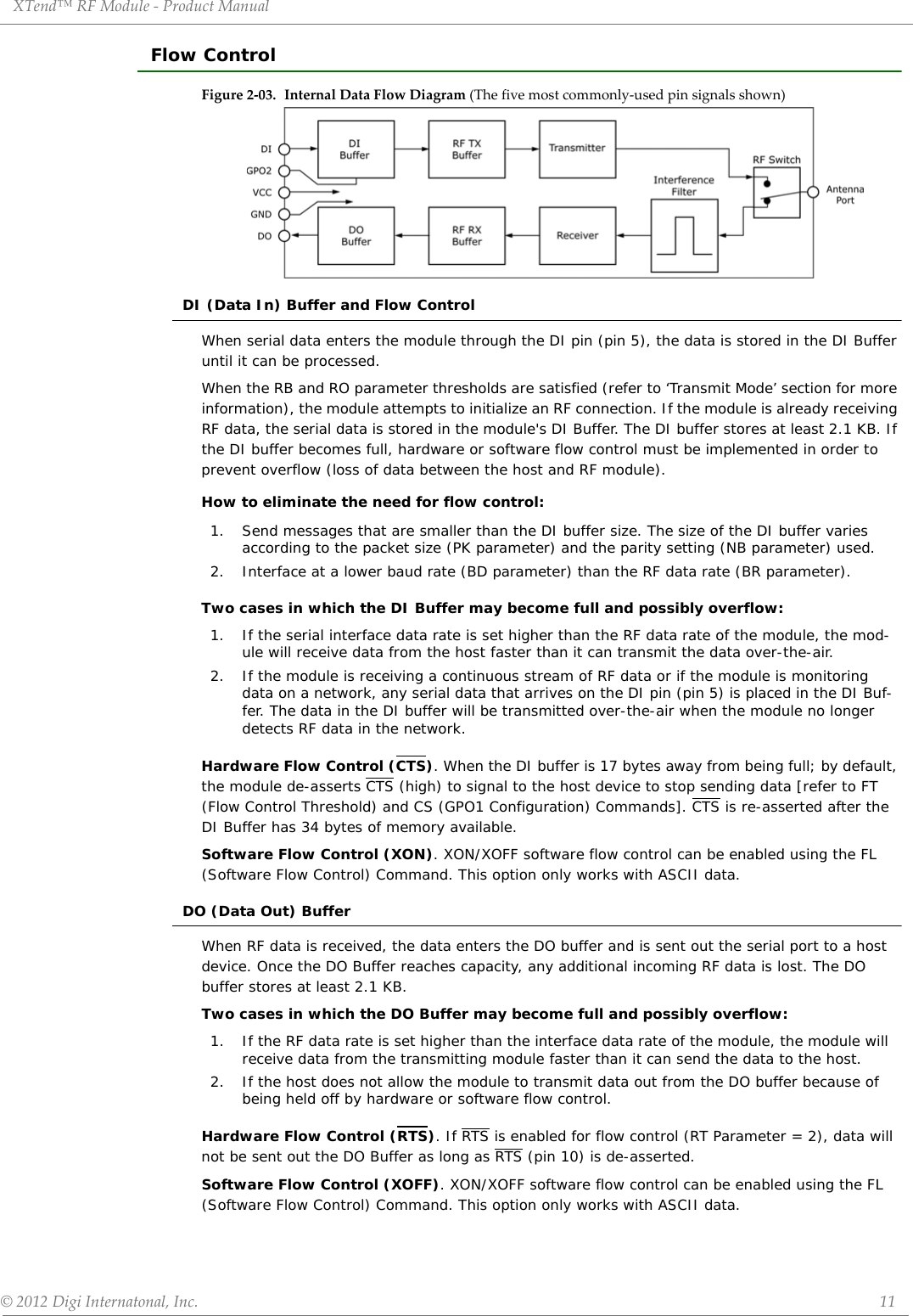 XTend™ RF Module - Product Manual © 2012 Digi Internatonal, Inc.      11Flow ControlFigure 2-03. Internal Data Flow Diagram (The five most commonly-used pin signals shown)DI (Data In) Buffer and Flow ControlWhen serial data enters the module through the DI pin (pin 5), the data is stored in the DI Buffer until it can be processed.When the RB and RO parameter thresholds are satisfied (refer to ‘Transmit Mode’ section for more information), the module attempts to initialize an RF connection. If the module is already receiving RF data, the serial data is stored in the module&apos;s DI Buffer. The DI buffer stores at least 2.1 KB. If the DI buffer becomes full, hardware or software flow control must be implemented in order to prevent overflow (loss of data between the host and RF module).How to eliminate the need for flow control:Two cases in which the DI Buffer may become full and possibly overflow:Hardware Flow Control (CTS). When the DI buffer is 17 bytes away from being full; by default, the module de-asserts CTS (high) to signal to the host device to stop sending data [refer to FT (Flow Control Threshold) and CS (GPO1 Configuration) Commands]. CTS is re-asserted after the DI Buffer has 34 bytes of memory available.Software Flow Control (XON). XON/XOFF software flow control can be enabled using the FL (Software Flow Control) Command. This option only works with ASCII data.DO (Data Out) BufferWhen RF data is received, the data enters the DO buffer and is sent out the serial port to a host device. Once the DO Buffer reaches capacity, any additional incoming RF data is lost. The DO buffer stores at least 2.1 KB.Two cases in which the DO Buffer may become full and possibly overflow:Hardware Flow Control (RTS). If RTS is enabled for flow control (RT Parameter = 2), data will not be sent out the DO Buffer as long as RTS (pin 10) is de-asserted. Software Flow Control (XOFF). XON/XOFF software flow control can be enabled using the FL (Software Flow Control) Command. This option only works with ASCII data.1.  Send messages that are smaller than the DI buffer size. The size of the DI buffer varies according to the packet size (PK parameter) and the parity setting (NB parameter) used.2.  Interface at a lower baud rate (BD parameter) than the RF data rate (BR parameter).1.  If the serial interface data rate is set higher than the RF data rate of the module, the mod-ule will receive data from the host faster than it can transmit the data over-the-air.2.  If the module is receiving a continuous stream of RF data or if the module is monitoring data on a network, any serial data that arrives on the DI pin (pin 5) is placed in the DI Buf-fer. The data in the DI buffer will be transmitted over-the-air when the module no longer detects RF data in the network.1.  If the RF data rate is set higher than the interface data rate of the module, the module will receive data from the transmitting module faster than it can send the data to the host.2. If the host does not allow the module to transmit data out from the DO buffer because of being held off by hardware or software flow control.