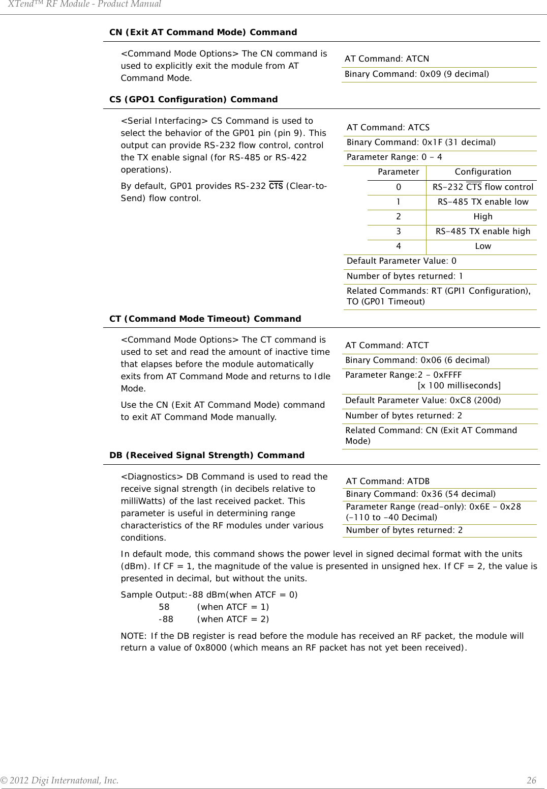 XTend™ RF Module - Product Manual © 2012 Digi Internatonal, Inc.      26CN (Exit AT Command Mode) Command&lt;Command Mode Options&gt; The CN command is used to explicitly exit the module from AT Command Mode.CS (GPO1 Configuration) Command&lt;Serial Interfacing&gt; CS Command is used to select the behavior of the GP01 pin (pin 9). This output can provide RS-232 flow control, control the TX enable signal (for RS-485 or RS-422 operations). By default, GP01 provides RS-232 CTS (Clear-to-Send) flow control.CT (Command Mode Timeout) Command&lt;Command Mode Options&gt; The CT command is used to set and read the amount of inactive time that elapses before the module automatically exits from AT Command Mode and returns to Idle Mode.Use the CN (Exit AT Command Mode) command to exit AT Command Mode manually.DB (Received Signal Strength) Command&lt;Diagnostics&gt; DB Command is used to read the receive signal strength (in decibels relative to milliWatts) of the last received packet. This parameter is useful in determining range characteristics of the RF modules under various conditions. In default mode, this command shows the power level in signed decimal format with the units (dBm). If CF = 1, the magnitude of the value is presented in unsigned hex. If CF = 2, the value is presented in decimal, but without the units.Sample Output:-88 dBm(when ATCF = 0) 58  (when ATCF = 1) -88  (when ATCF = 2)NOTE: If the DB register is read before the module has received an RF packet, the module will return a value of 0x8000 (which means an RF packet has not yet been received).AT Command: ATCNBinary Command: 0x09 (9 decimal)AT Command: ATCSBinary Command: 0x1F (31 decimal)Parameter Range: 0 - 4Parameter Configuration0 RS-232 CTS flow control1 RS-485 TX enable low2High3 RS-485 TX enable high4LowDefault Parameter Value: 0Number of bytes returned: 1Related Commands: RT (GPI1 Configuration), TO (GP01 Timeout)AT Command: ATCTBinary Command: 0x06 (6 decimal)Parameter Range:2 - 0xFFFF [x 100 milliseconds]Default Parameter Value: 0xC8 (200d)Number of bytes returned: 2Related Command: CN (Exit AT Command Mode)AT Command: ATDBBinary Command: 0x36 (54 decimal)Parameter Range (read-only): 0x6E - 0x28(-110 to -40 Decimal)Number of bytes returned: 2
