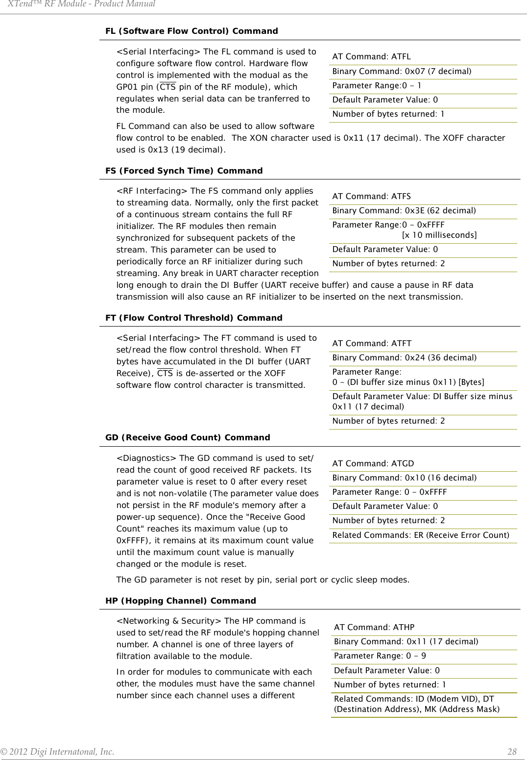 XTend™ RF Module - Product Manual © 2012 Digi Internatonal, Inc.      28FL (Software Flow Control) Command&lt;Serial Interfacing&gt; The FL command is used to configure software flow control. Hardware flow control is implemented with the modual as the GP01 pin (CTS pin of the RF module), which regulates when serial data can be tranferred to the module. FL Command can also be used to allow software flow control to be enabled.  The XON character used is 0x11 (17 decimal). The XOFF character used is 0x13 (19 decimal).FS (Forced Synch Time) Command&lt;RF Interfacing&gt; The FS command only applies to streaming data. Normally, only the first packet of a continuous stream contains the full RF initializer. The RF modules then remain synchronized for subsequent packets of the stream. This parameter can be used to periodically force an RF initializer during such streaming. Any break in UART character reception long enough to drain the DI Buffer (UART receive buffer) and cause a pause in RF data transmission will also cause an RF initializer to be inserted on the next transmission.FT (Flow Control Threshold) Command&lt;Serial Interfacing&gt; The FT command is used to set/read the flow control threshold. When FT bytes have accumulated in the DI buffer (UART Receive), CTS is de-asserted or the XOFF software flow control character is transmitted.GD (Receive Good Count) Command&lt;Diagnostics&gt; The GD command is used to set/read the count of good received RF packets. Its parameter value is reset to 0 after every reset and is not non-volatile (The parameter value does not persist in the RF module&apos;s memory after a power-up sequence). Once the &quot;Receive Good Count&quot; reaches its maximum value (up to 0xFFFF), it remains at its maximum count value until the maximum count value is manually changed or the module is reset.The GD parameter is not reset by pin, serial port or cyclic sleep modes.HP (Hopping Channel) Command&lt;Networking &amp; Security&gt; The HP command is used to set/read the RF module&apos;s hopping channel number. A channel is one of three layers of filtration available to the module. In order for modules to communicate with each other, the modules must have the same channel number since each channel uses a different AT Command: ATFLBinary Command: 0x07 (7 decimal)Parameter Range:0 - 1Default Parameter Value: 0Number of bytes returned: 1AT Command: ATFSBinary Command: 0x3E (62 decimal)Parameter Range:0 - 0xFFFF [x 10 milliseconds]Default Parameter Value: 0Number of bytes returned: 2AT Command: ATFTBinary Command: 0x24 (36 decimal)Parameter Range:0 - (DI buffer size minus 0x11) [Bytes]Default Parameter Value: DI Buffer size minus 0x11 (17 decimal)Number of bytes returned: 2AT Command: ATGDBinary Command: 0x10 (16 decimal)Parameter Range: 0 - 0xFFFFDefault Parameter Value: 0Number of bytes returned: 2Related Commands: ER (Receive Error Count) AT Command: ATHPBinary Command: 0x11 (17 decimal)Parameter Range: 0 - 9Default Parameter Value: 0Number of bytes returned: 1Related Commands: ID (Modem VID), DT (Destination Address), MK (Address Mask)