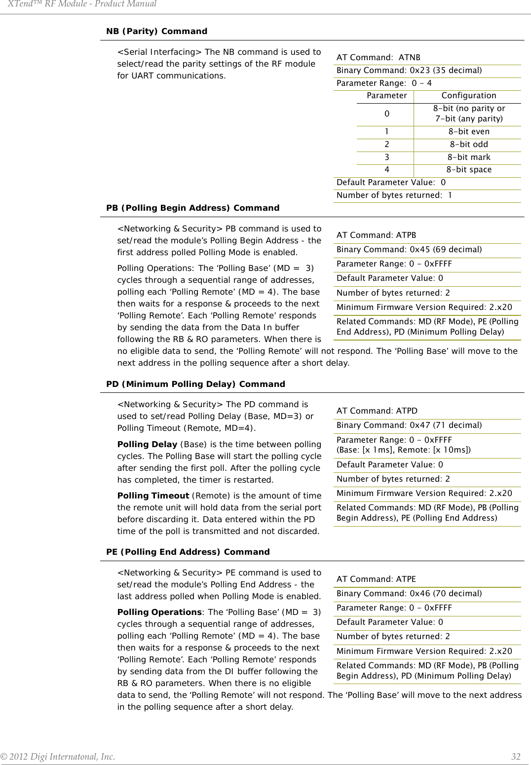 XTend™ RF Module - Product Manual © 2012 Digi Internatonal, Inc.      32NB (Parity) Command&lt;Serial Interfacing&gt; The NB command is used to select/read the parity settings of the RF module for UART communications.PB (Polling Begin Address) Command&lt;Networking &amp; Security&gt; PB command is used to set/read the module’s Polling Begin Address - the first address polled Polling Mode is enabled.Polling Operations: The ‘Polling Base’ (MD =  3) cycles through a sequential range of addresses, polling each ‘Polling Remote’ (MD = 4). The base then waits for a response &amp; proceeds to the next ‘Polling Remote’. Each ‘Polling Remote’ responds by sending the data from the Data In buffer following the RB &amp; RO parameters. When there is no eligible data to send, the ‘Polling Remote’ will not respond. The ‘Polling Base’ will move to the next address in the polling sequence after a short delay.PD (Minimum Polling Delay) Command&lt;Networking &amp; Security&gt; The PD command is used to set/read Polling Delay (Base, MD=3) or Polling Timeout (Remote, MD=4). Polling Delay (Base) is the time between polling cycles. The Polling Base will start the polling cycle after sending the first poll. After the polling cycle has completed, the timer is restarted.Polling Timeout (Remote) is the amount of time the remote unit will hold data from the serial port before discarding it. Data entered within the PD time of the poll is transmitted and not discarded.PE (Polling End Address) Command&lt;Networking &amp; Security&gt; PE command is used to set/read the module’s Polling End Address - the last address polled when Polling Mode is enabled.Polling Operations: The ‘Polling Base’ (MD =  3) cycles through a sequential range of addresses, polling each ‘Polling Remote’ (MD = 4). The base then waits for a response &amp; proceeds to the next ‘Polling Remote’. Each ‘Polling Remote’ responds by sending data from the DI buffer following the RB &amp; RO parameters. When there is no eligible data to send, the ‘Polling Remote’ will not respond. The ‘Polling Base’ will move to the next address in the polling sequence after a short delay.AT Command:  ATNBBinary Command: 0x23 (35 decimal)Parameter Range:  0 - 4Parameter Configuration08-bit (no parity or7-bit (any parity)18-bit even28-bit odd38-bit mark48-bit spaceDefault Parameter Value:  0Number of bytes returned:  1AT Command: ATPBBinary Command: 0x45 (69 decimal)Parameter Range: 0 - 0xFFFFDefault Parameter Value: 0Number of bytes returned: 2Minimum Firmware Version Required: 2.x20Related Commands: MD (RF Mode), PE (Polling End Address), PD (Minimum Polling Delay)AT Command: ATPDBinary Command: 0x47 (71 decimal)Parameter Range: 0 - 0xFFFF (Base: [x 1ms], Remote: [x 10ms])Default Parameter Value: 0Number of bytes returned: 2Minimum Firmware Version Required: 2.x20Related Commands: MD (RF Mode), PB (Polling Begin Address), PE (Polling End Address)AT Command: ATPEBinary Command: 0x46 (70 decimal)Parameter Range: 0 - 0xFFFFDefault Parameter Value: 0Number of bytes returned: 2Minimum Firmware Version Required: 2.x20Related Commands: MD (RF Mode), PB (Polling Begin Address), PD (Minimum Polling Delay)