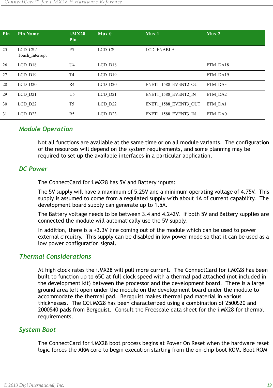 ConnectCore™ for i.MX28™ Hardware Reference  © 2013 Digi International, Inc.      19Module OperationNot all functions are available at the same time or on all module variants.  The configuration of the resources will depend on the system requirements, and some planning may be required to set up the available interfaces in a particular application.DC PowerThe ConnectCard for i.MX28 has 5V and Battery inputs:The 5V supply will have a maximum of 5.25V and a minimum operating voltage of 4.75V.  This supply is assumed to come from a regulated supply with about 1A of current capability.  The development board supply can generate up to 1.5A.The Battery voltage needs to be between 3.4 and 4.242V.  If both 5V and Battery supplies are connected the module will automatically use the 5V supply.In addition, there is a +3.3V line coming out of the module which can be used to power external circuitry.  This supply can be disabled in low power mode so that it can be used as a low power configuration signal.Thermal ConsiderationsAt high clock rates the i.MX28 will pull more current.  The ConnectCard for i.MX28 has been built to function up to 65C at full clock speed with a thermal pad attached (not included in the development kit) between the processor and the development board.  There is a large ground area left open under the module on the development board under the module to accommodate the thermal pad.  Bergquist makes thermal pad material in various thicknesses.  The CCi.MX28 has been characterized using a combination of 2500S20 and 2000S40 pads from Bergquist.  Consult the Freescale data sheet for the i.MX28 for thermal requirements.System BootThe ConnectCard for i.MX28 boot process begins at Power On Reset when the hardware reset logic forces the ARM core to begin execution starting from the on-chip boot ROM. Boot ROM 25 LCD_CS / Touch_InterruptP5 LCD_CS LCD_ENABLE26 LCD_D18 U4 LCD_D18 ETM_DA1827 LCD_D19 T4 LCD_D19 ETM_DA1928 LCD_D20 R4 LCD_D20 ENET1_1588_EVENT2_OUT ETM_DA329 LCD_D21 U5 LCD_D21 ENET1_1588_EVENT2_IN ETM_DA230 LCD_D22 T5 LCD_D22 ENET1_1588_EVENT3_OUT ETM_DA131 LCD_D23 R5 LCD_D23 ENET1_1588_EVENT3_IN ETM_DA0Pin Pin Name i.MX28 PinMux 0 Mux 1 Mux 2