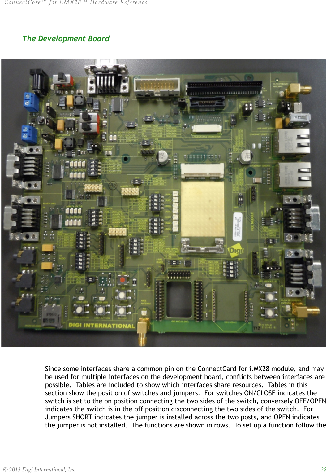 ConnectCore™ for i.MX28™ Hardware Reference  © 2013 Digi International, Inc.    28The Development Board Since some interfaces share a common pin on the ConnectCard for i.MX28 module, and may be used for multiple interfaces on the development board, conflicts between interfaces are possible.  Tables are included to show which interfaces share resources.  Tables in this section show the position of switches and jumpers.  For switches ON/CLOSE indicates the switch is set to the on position connecting the two sides of the switch, conversely OFF/OPEN indicates the switch is in the off position disconnecting the two sides of the switch.  For Jumpers SHORT indicates the jumper is installed across the two posts, and OPEN indicates the jumper is not installed.  The functions are shown in rows.  To set up a function follow the 