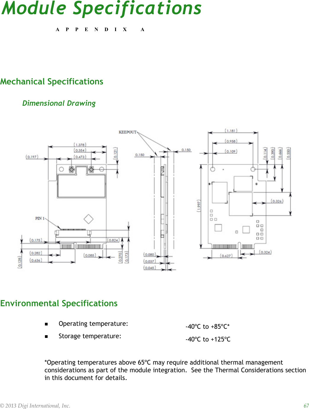 © 2013 Digi International, Inc.    67Module SpecificationsAPPENDIX AMechanical SpecificationsDimensional DrawingEnvironmental Specifications *Operating temperatures above 65ºC may require additional thermal management considerations as part of the module integration.  See the Thermal Considerations section in this document for details.Operating temperature: -40ºC to +85ºC*Storage temperature: -40ºC to +125ºC