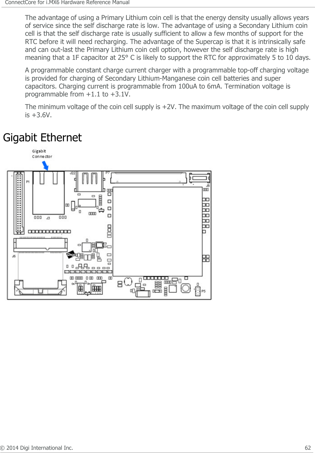 © 2014 Digi International Inc.      60ConnectCore for i.MX6 Hardware Reference ManualGigabit Ethernet LEDsThe Gigabit Ethernet PHY has two outputs to indicate the link and activity status of the port. These outputs are connected to a green LED and to a yellow LED, integrated on the Ethernet connector. The following table shows the link/activity status indicated by the two LEDs.5V RegulatorThe adapter board has several interfaces that need a regulated 5V supply. To generate this supply one LTC3125 step-up DC/DC converter is used. This DC/DC converted can generate a regulated 5V from a 1.8V to 5.5V input supply. The LTC3125 will maintain voltage regulation even when the input voltage is above the desired output voltage.The 5V regulator will be enabled by the ConnectCore 6 signal PWR_EN. On low power mode this regulator will be disabled. The following table shows the interfaces of the adapter board where the +5V supply is connected.Yellow LED Green LED Link/Activity StatusOFF OFF Link offON OFF 1000 Link/ No activityBlinking OFF 1000 Link/ activity (Rx, Tx)OFF ON 100 Link/ No activity OFF Blinking 100 Link/Activity (Rx, Tx)ON ON 10 Link/ No activityBlinking Blinking 10 Link/ activity (Rx, Tx)Interface CommentsUSBH1_VBUS Power supply for the USB Host controller of the i.MX6 CPULVDS1 Supply for the LVDS backlight