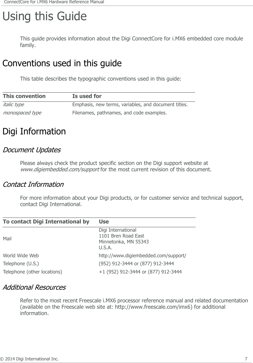 © 2014 Digi International Inc.      7ConnectCore for i.MX6 Hardware Reference ManualUsing this Guide This guide provides information about the Digi ConnectCore for i.MX6 embedded core module family.Conventions used in this guideThis table describes the typographic conventions used in this guide:Digi Information Document UpdatesPlease always check the product specific section on the Digi support website at www.digiembedded.com/support for the most current revision of this document.Contact Information For more information about your Digi products, or for customer service and technical support, contact Digi International.Additional ResourcesRefer to the most recent Freescale i.MX6 processor reference manual and related documentation (available on the Freescale web site at: http://www.freescale.com/imx6) for additional information.This convention Is used foritalic typeEmphasis, new terms, variables, and document titles.monospaced typeFilenames, pathnames, and code examples.To contact Digi International by UseMailDigi International 1101 Bren Road EastMinnetonka, MN 55343U.S.A.World Wide Web http://www.digiembedded.com/support/Telephone (U.S.) (952) 912-3444 or (877) 912-3444Telephone (other locations) +1 (952) 912-3444 or (877) 912-3444