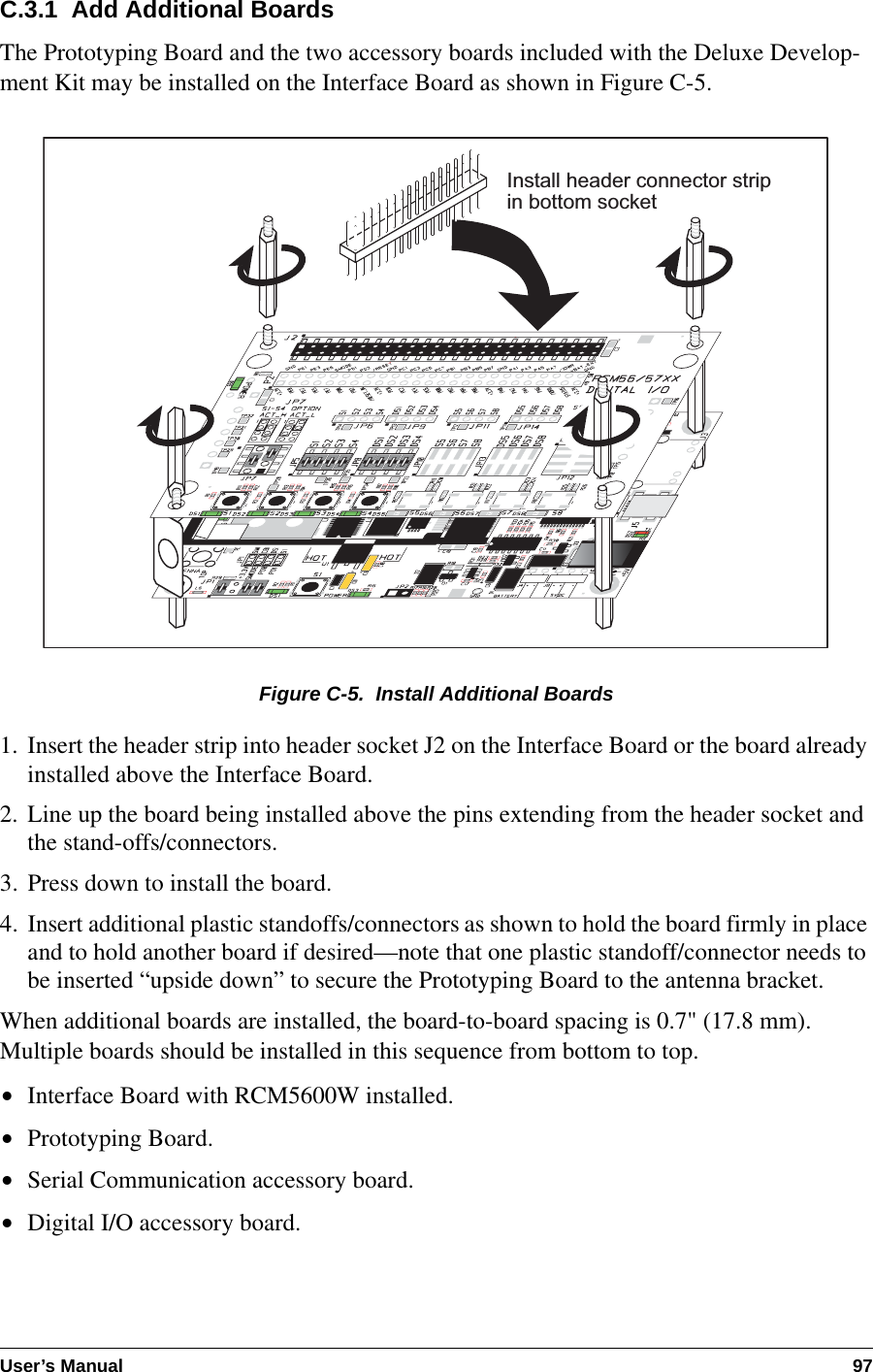 User’s Manual 97C.3.1  Add Additional BoardsThe Prototyping Board and the two accessory boards included with the Deluxe Develop-ment Kit may be installed on the Interface Board as shown in Figure C-5.Figure C-5.  Install Additional Boards1. Insert the header strip into header socket J2 on the Interface Board or the board already installed above the Interface Board.2. Line up the board being installed above the pins extending from the header socket and the stand-offs/connectors.3. Press down to install the board.4. Insert additional plastic standoffs/connectors as shown to hold the board firmly in place and to hold another board if desired—note that one plastic standoff/connector needs to be inserted “upside down” to secure the Prototyping Board to the antenna bracket.When additional boards are installed, the board-to-board spacing is 0.7&quot; (17.8 mm). Multiple boards should be installed in this sequence from bottom to top.•Interface Board with RCM5600W installed.•Prototyping Board.•Serial Communication accessory board.•Digital I/O accessory board.Install header connector stripin bottom socket