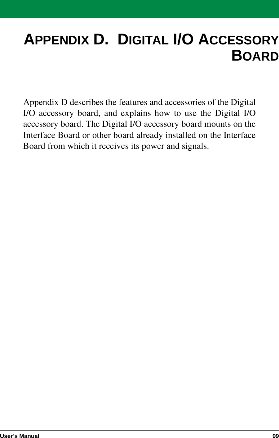 User’s Manual 99APPENDIX D.  DIGITAL I/O ACCESSORYBOARDAppendix D describes the features and accessories of the DigitalI/O accessory board, and explains how to use the Digital I/Oaccessory board. The Digital I/O accessory board mounts on theInterface Board or other board already installed on the InterfaceBoard from which it receives its power and signals.