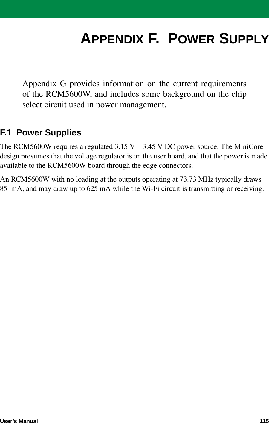 User’s Manual 115APPENDIX F.  POWER SUPPLYAppendix G provides information on the current requirementsof the RCM5600W, and includes some background on the chipselect circuit used in power management.F.1  Power SuppliesThe RCM5600W requires a regulated 3.15 V – 3.45 V DC power source. The MiniCore design presumes that the voltage regulator is on the user board, and that the power is made available to the RCM5600W board through the edge connectors. An RCM5600W with no loading at the outputs operating at 73.73 MHz typically draws 85 mA, and may draw up to 625 mA while the Wi-Fi circuit is transmitting or receiving..