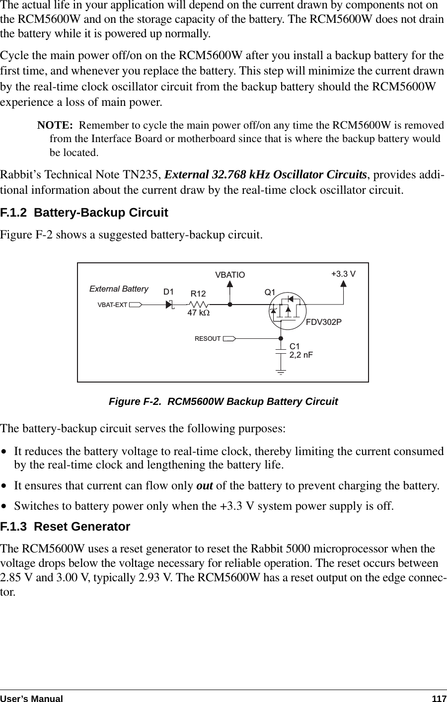 User’s Manual 117The actual life in your application will depend on the current drawn by components not on the RCM5600W and on the storage capacity of the battery. The RCM5600W does not drain the battery while it is powered up normally.Cycle the main power off/on on the RCM5600W after you install a backup battery for the first time, and whenever you replace the battery. This step will minimize the current drawn by the real-time clock oscillator circuit from the backup battery should the RCM5600W experience a loss of main power.NOTE: Remember to cycle the main power off/on any time the RCM5600W is removed from the Interface Board or motherboard since that is where the backup battery would be located.Rabbit’s Technical Note TN235, External 32.768 kHz Oscillator Circuits, provides addi-tional information about the current draw by the real-time clock oscillator circuit.F.1.2  Battery-Backup CircuitFigure F-2 shows a suggested battery-backup circuit.Figure F-2.  RCM5600W Backup Battery CircuitThe battery-backup circuit serves the following purposes:•It reduces the battery voltage to real-time clock, thereby limiting the current consumed by the real-time clock and lengthening the battery life.•It ensures that current can flow only out of the battery to prevent charging the battery.•Switches to battery power only when the +3.3 V system power supply is off.F.1.3  Reset GeneratorThe RCM5600W uses a reset generator to reset the Rabbit 5000 microprocessor when the voltage drops below the voltage necessary for reliable operation. The reset occurs between 2.85 V and 3.00 V, typically 2.93 V. The RCM5600W has a reset output on the edge connec-tor.VBATIO47 kWR12VBAT-EXTExternal Battery+3.3 VD1C12,2 nFQ1FDV302PRESOUT