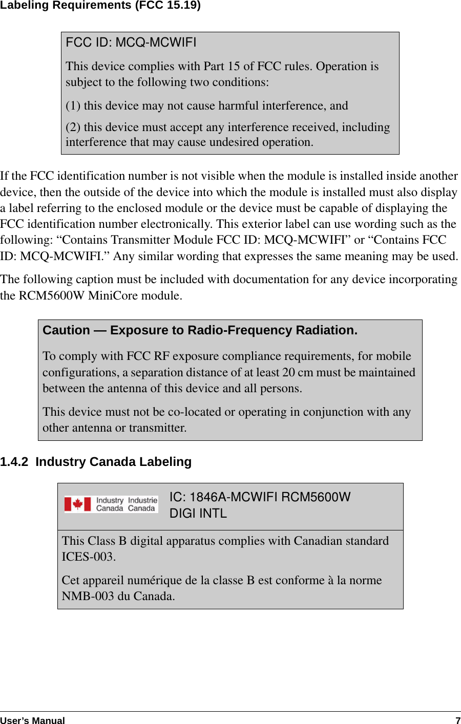 User’s Manual 7Labeling Requirements (FCC 15.19)If the FCC identification number is not visible when the module is installed inside another device, then the outside of the device into which the module is installed must also display a label referring to the enclosed module or the device must be capable of displaying the FCC identification number electronically. This exterior label can use wording such as the following: “Contains Transmitter Module FCC ID: MCQ-MCWIFI” or “Contains FCC ID: MCQ-MCWIFI.” Any similar wording that expresses the same meaning may be used.The following caption must be included with documentation for any device incorporating the RCM5600W MiniCore module.1.4.2  Industry Canada LabelingFCC ID: MCQ-MCWIFIThis device complies with Part 15 of FCC rules. Operation is subject to the following two conditions:(1) this device may not cause harmful interference, and(2) this device must accept any interference received, including interference that may cause undesired operation.Caution — Exposure to Radio-Frequency Radiation.To comply with FCC RF exposure compliance requirements, for mobile configurations, a separation distance of at least 20 cm must be maintained between the antenna of this device and all persons. This device must not be co-located or operating in conjunction with any other antenna or transmitter.IC: 1846A-MCWIFI RCM5600WDIGI INTLThis Class B digital apparatus complies with Canadian standard ICES-003.Cet appareil numérique de la classe B est conforme à la norme NMB-003 du Canada.