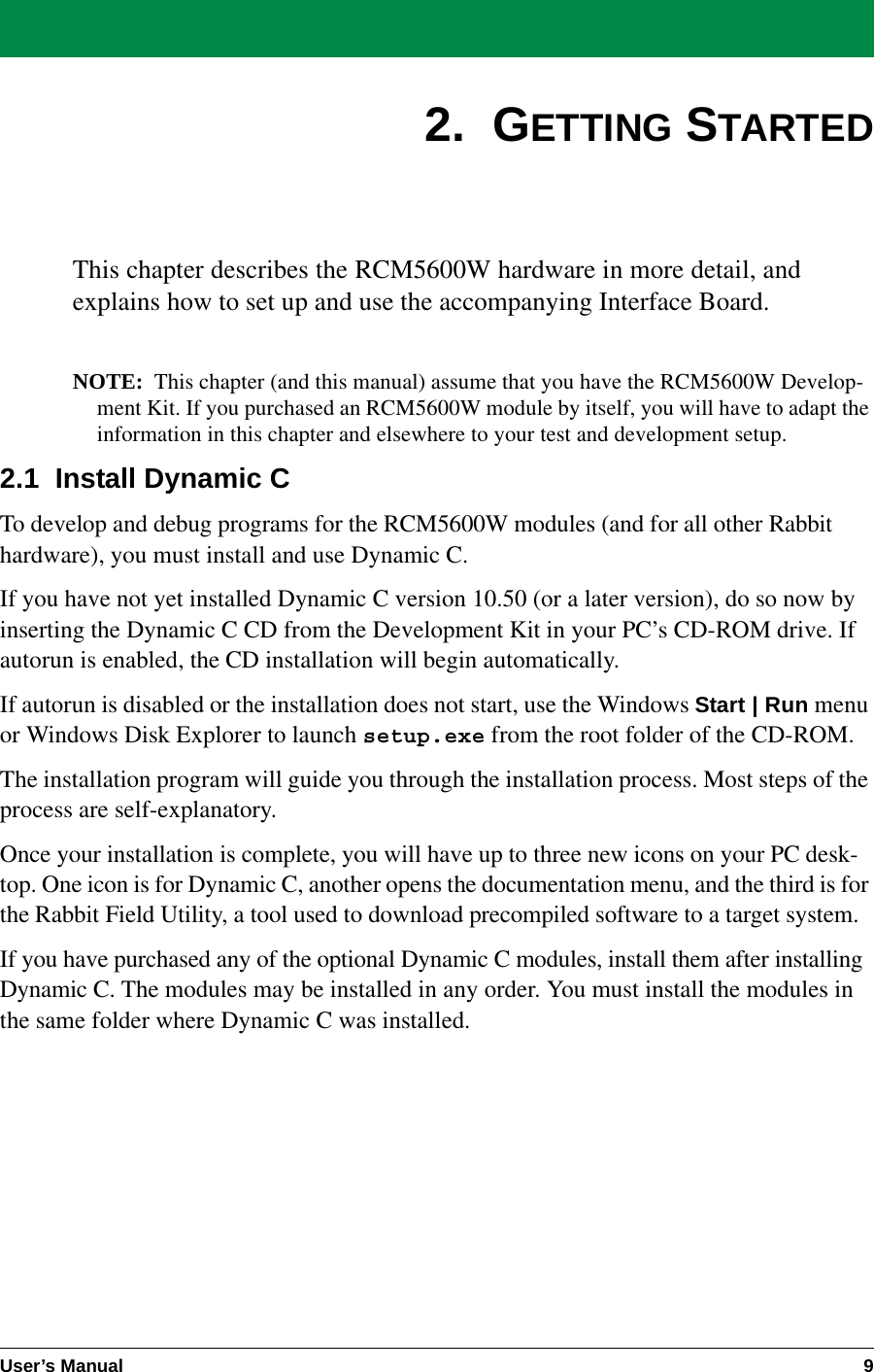 User’s Manual 92.  GETTING STARTEDThis chapter describes the RCM5600W hardware in more detail, andexplains how to set up and use the accompanying Interface Board.NOTE: This chapter (and this manual) assume that you have the RCM5600W Develop-ment Kit. If you purchased an RCM5600W module by itself, you will have to adapt the information in this chapter and elsewhere to your test and development setup.2.1  Install Dynamic CTo develop and debug programs for the RCM5600W modules (and for all other Rabbit hardware), you must install and use Dynamic C.If you have not yet installed Dynamic C version 10.50 (or a later version), do so now by inserting the Dynamic C CD from the Development Kit in your PC’s CD-ROM drive. If autorun is enabled, the CD installation will begin automatically.If autorun is disabled or the installation does not start, use the Windows Start | Run menu or Windows Disk Explorer to launch setup.exe from the root folder of the CD-ROM.The installation program will guide you through the installation process. Most steps of the process are self-explanatory.Once your installation is complete, you will have up to three new icons on your PC desk-top. One icon is for Dynamic C, another opens the documentation menu, and the third is for the Rabbit Field Utility, a tool used to download precompiled software to a target system.If you have purchased any of the optional Dynamic C modules, install them after installing Dynamic C. The modules may be installed in any order. You must install the modules in the same folder where Dynamic C was installed.